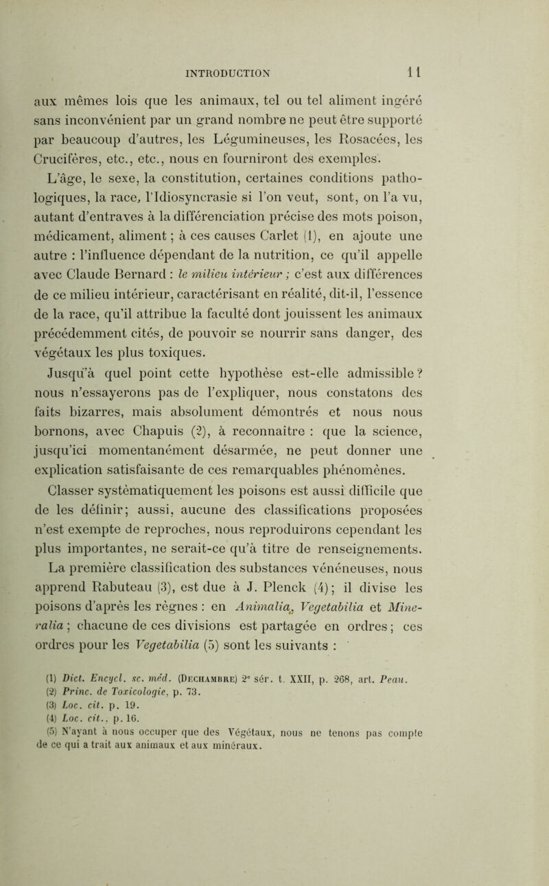 aux mêmes lois que les animaux, tel ou tel aliment ingéré sans inconvénient par un grand nombre ne peut être supporté par beaucoup d’autres, les Légumineuses, les Rosacées, les Crucifères, etc., etc., nous en fourniront des exemples. L’âge, le sexe, la constitution, certaines conditions patho- logiques, la race, l’Idiosyncrasie si l’on veut, sont, on l’a vu, autant d’entraves à la différenciation précise des mots poison, médicament, aliment ; à ces causes Carlet (1), en ajoute une autre : l’influence dépendant de la nutrition, ce qu’il appelle avec Claude Bernard : le milieu intérieur ; c’est aux différences de ce milieu intérieur, caractérisant en réalité, dit-il, l’essence de la race, qu’il attribue la faculté dont jouissent les animaux précédemment cités, de pouvoir se nourrir sans danger, des végétaux les plus toxiques. Jusqu’à quel point cette hypothèse est-elle admissible ? nous n’essayerons pas de l’expliquer, nous constatons des faits bizarres, mais absolument démontrés et nous nous bornons, avec Chapuis (2), à reconnaître : que la science, jusqu’ici momentanément désarmée, ne peut donner une explication satisfaisante de ces remarquables phénomènes. Classer systématiquement les poisons est aussi difficile que de les définir; aussi, aucune des classifications proposées n’est exempte de reproches, nous reproduirons cependant les plus importantes, ne serait-ce qu’à titre de renseignements. La première classification des substances vénéneuses, nous apprend Rabuteau (3), est due à J. Plenck (4); il divise les poisons d’après les règnes : en Anùnalia, Vegetabilia et Mine- ralia\ chacune de ces divisions est partagée en ordres; ces ordres pour les Vegetabilia (5) sont les suivants : (1) Dict. Encycl. sc. méd. (Dechambre) 2e sér. t. XXII, p. 268, art. Peau. (2) Princ. de Toxicologie, p. 73. (3) Loc. cit. p. 19. (4) Loc. cit., p. 16. (5) N’ayant à nous occuper que des Végétaux, nous ne tenons pas compte de ce qui a trait aux animaux et aux minéraux.