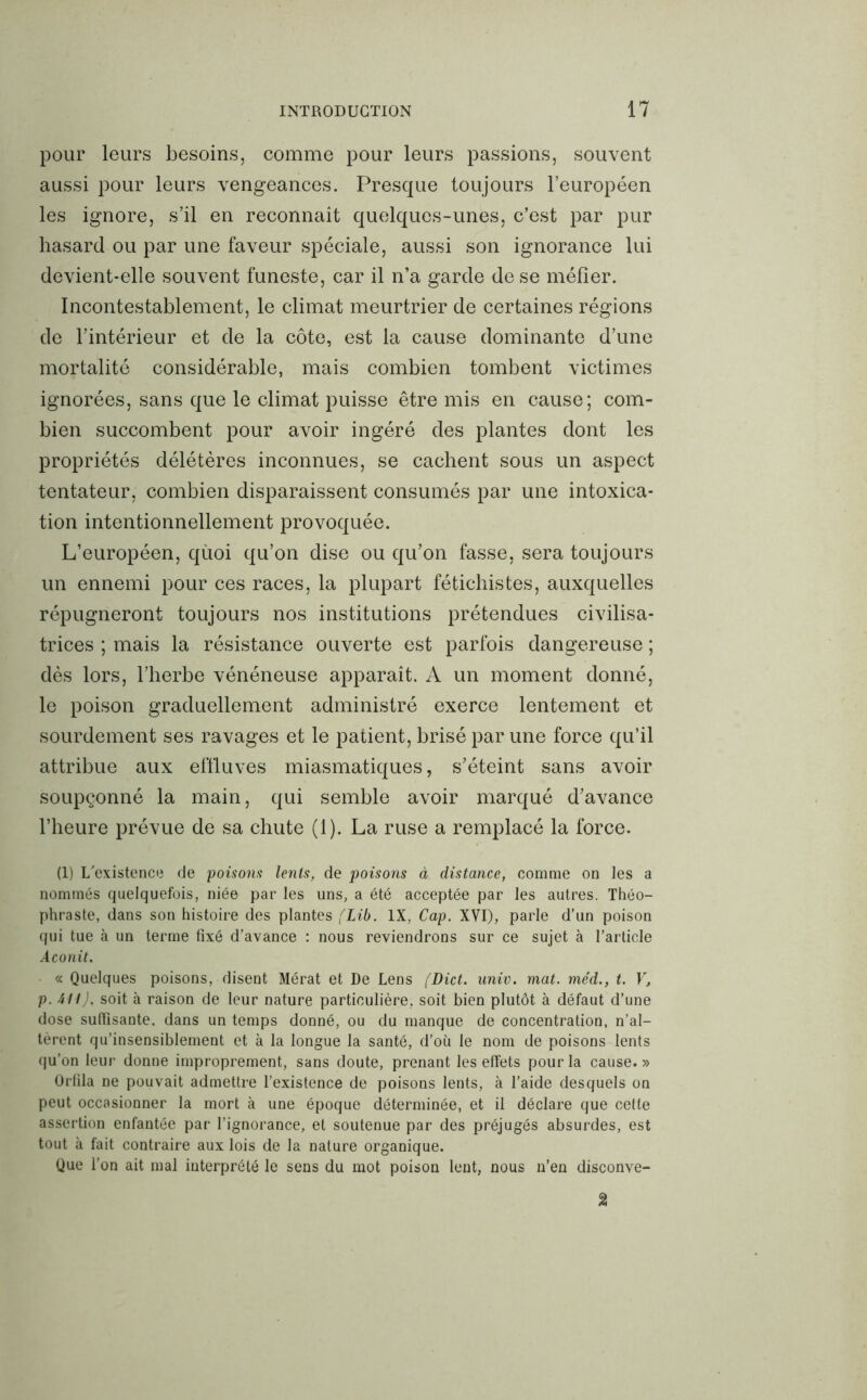 pour leurs besoins, comme pour leurs passions, souvent aussi pour leurs vengeances. Presque toujours l’européen les ignore, s’il en reconnaît quelques-unes, c’est par pur hasard ou par une faveur spéciale, aussi son ignorance lui devient-elle souvent funeste, car il n’a garde de se méfier. Incontestablement, le climat meurtrier de certaines régions de l’intérieur et de la côte, est la cause dominante d’une mortalité considérable, mais combien tombent victimes ignorées, sans que le climat puisse être mis en cause; com- bien succombent pour avoir ingéré des plantes dont les propriétés délétères inconnues, se cachent sous un aspect tentateur, combien disparaissent consumés par une intoxica- tion intentionnellement provoquée. L’européen, qùoi qu’on dise ou qu’on fasse, sera toujours un ennemi pour ces races, la plupart fétichistes, auxquelles répugneront toujours nos institutions prétendues civilisa- trices ; mais la résistance ouverte est parfois dangereuse ; dès lors, l’herbe vénéneuse apparaît. A un moment donné, le poison graduellement administré exerce lentement et sourdement ses ravages et le patient, brisé par une force qu’il attribue aux effluves miasmatiques, s’éteint sans avoir soupçonné la main, qui semble avoir marqué d’avance l’heure prévue de sa chute (1). La ruse a remplacé la force. (1) L'existence de poisons lents, de poisons à distance, comme on les a nommés quelquefois, niée par les uns, a été acceptée par les autres. Théo- phraste, dans son histoire des plantes (Lib. IX, Cap. XVI), parle d’un poison qui tue à un terme fixé d’avance : nous reviendrons sur ce sujet à l’article Aconit. « Quelques poisons, disent Mérat et De Lens fDict. univ. mat. méd., t. V, p. AU), soit à raison de leur nature particulière, soit bien plutôt à défaut d’une dose suffisante, dans un temps donné, ou du manque de concentration, n’al- tèrent qu’insensiblement et à la longue la santé, d’où le nom de poisons lents qu’on leur donne improprement, sans doute, prenant les effets pour la cause.» Orfila ne pouvait admettre l’existence de poisons lents, à l’aide desquels on peut occasionner la mort à une époque déterminée, et il déclare que cette assertion enfantée par l’ignorance, et soutenue par des préjugés absurdes, est tout à fait contraire aux lois de la nature organique. Que l’on ait mal interprété le sens du mot poison lent, nous n’en disconve-