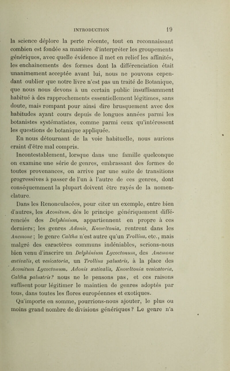 la science déplore la perte récente, tout en reconnaissant combien est fondée sa manière d’interpréter les groupements génériques, avec quelle évidence il met en relief les affinités, les enchaînements des formes dont la différenciation était unanimement acceptée avant lui, nous ne pouvons cepen- dant oublier que notre livre n’est pas un traité de Botanique, que nous nous devons à un certain public insuffisamment habitué à des rapprochements essentiellement légitimes, sans doute, mais rompant pour ainsi dire brusquement avec des habitudes ayant cours depuis de longues années parmi les botanistes systématistes, comme parmi ceux qu’intéressent les questions de botanique appliquée. En nous détournant de la voie habituelle, nous aurions craint d’être mal compris. Incontestablement, lorsque dans une famille quelconque on examine une série de genres, embrassant des formes de toutes provenances, on arrive par une suite de transitions progressives à passer de l’un à l’autre de ces genres, dont conséquemment la plupart doivent être rayés de la nomen- clature. Dans les Renonculacées, pour citer un exemple, entre bien d’autres, les Aconitum, dès le principe génériquement diffé- renciés des Delphinium, appartiennent en propre à ces derniers; les genres Adonis, Knowltonia, rentrent dans les Anemone ; le genre Calthci n’est autre qu’un Trollius, etc., mais malgré des caractères communs indéniables, serions-nous bien venu d’inscrire un Delphinium Lycoctonum, des Anemone œstivalis, et vesicatoria, un Trollius palustris, à la place des Aconitum Lycoctonum, Adonis æstivalis, Knowltonia vesicatoria, Caltha palustris ? nous ne le pensons pas, et ces raisons suffisent pour légitimer le maintien de genres adoptés par tous, dans toutes les flores européennes et exotiques. Qu’importe en somme, pourrions-nous ajouter, le plus ou moins grand nombre de divisions génériques ? Le genre n’a