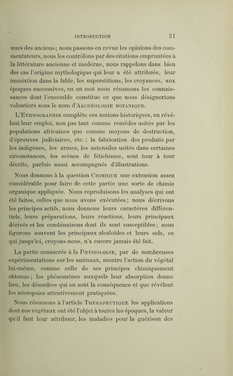 nues des anciens^ nous passons en revue les opinions des com- mentateurs, nous les contrôlons par des citations empruntées à la littérature ancienne et moderne, nous rappelons dans bien des cas l’origine mythologique qui leur a été attribuée, leur immixtion dans la fable, les superstitions, les croyances, aux époques successives, en un mot nous résumons les connais- sances dont l’ensemble constitue ce que nous désignerions volontiers sous le nom d’ARCHÉouoGiE botanique. L’Ethnographie complète ces notions historiques, en révé- lant leur emploi, non pas tant comme remèdes usités par les populations africaines que comme moyens de destruction, d’épreuves judiciaires, etc. ; la fabrication des produits par les indigènes, les armes, les ustensiles usités dans certaines circonstances, les scènes de fétichisme, sont tour à tour décrits, parfois aussi accompagnés d’illustrations. Nous donnons à la question Chimique une extension assez considérable pour faire de cette partie une sorte de chimie organique appliquée. Nous reproduisons les analyses qui ont été faites, celles que nous avons exécutées ; nous décrivons les principes actifs, nous donnons leurs caractères différen- tiels, leurs préparations, leurs réactions, leurs principaux dérivés et les combinaisons dont ils sont susceptibles ; nous figurons souvent les principaux alcaloïdes et leurs sels, ce qui jusqu’ici, croyons-nous, n’a encore jamais été fait. La partie consacrée à la Physiologie, par de nombreuses expérimentations sur les animaux, montre l’action du végétal lui-même, comme celle de ses principes chimiquement obtenus ; les phénomènes auxquels leur absorption donne lieu, les désordres qui en sont la conséquence et que révèlent les nécropsies attentivement pratiquées. Nous résumons à l’article Thérapeutique les applications dont nos végétaux ont été l’objet à toutes les époques, la valeur qu’il faut leur attribuer, les maladies pour la guérison des