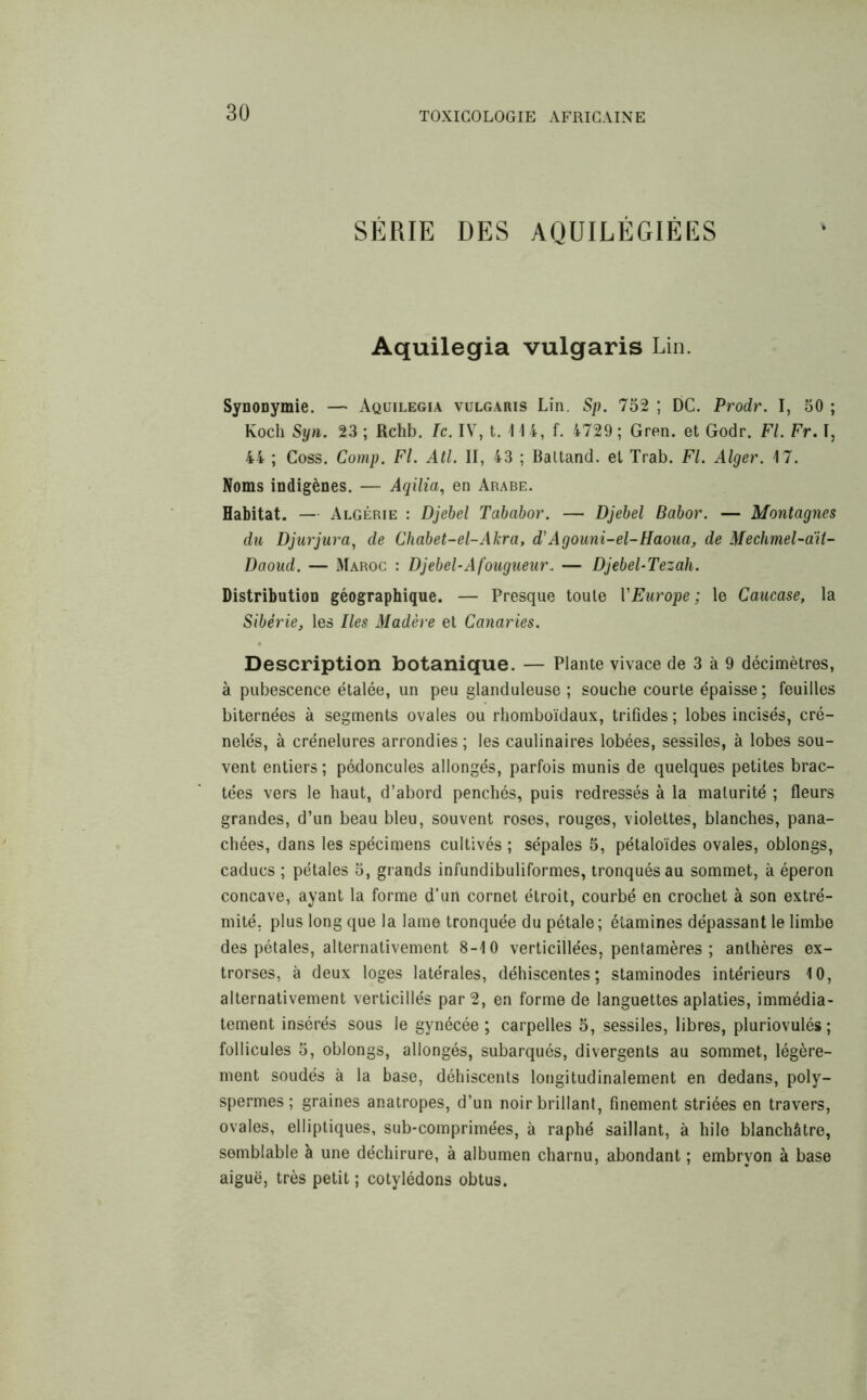 SÉRIE DES AQUILÉGIÉES Aquilegia vulgaris Lin. Synonymie. — Aquilegia vulgaris Lin. Sp. 752 ; DC. Prodr. I, 50 ; Koch Syn. 23 ; Rchb. Ic. IV, t. 4 4 4, f. 4729 ; Gren. et Godr. Fl. Fr. I, 44 ; Coss. Comp. Fl. Atl. II, 43 ; Baltand. et Trab. Fl. Alger. 4 7. Noms indigènes. — Aqilia, en Arabe. Habitat. — Algérie : Djebel Tababor. — Djebel Babor. — Montagnes du Djurjura, de Chabet-el-Akra, d'Agouni-el-Haoua, de Mechmel-ait- Daoud. — Maroc : Djebel-Afougueur.. — Djebel-Tezah. Distribution géographique. — Presque toute VEurope; le Caucase, la Sibérie, les Iles Madère et Canaries. Description botanique. — Plante vivace de 3 à 9 décimètres, à pubescence étalée, un peu glanduleuse ; souche courte épaisse ; feuilles biternées à segments ovales ou rhomboïdaux, trifides ; lobes incisés, cré- nelés, à crénelures arrondies; les caulinaires lobées, sessiles, à lobes sou- vent entiers ; pédoncules allongés, parfois munis de quelques petites brac- tées vers le haut, d’abord penchés, puis redressés à la maturité ; fleurs grandes, d’un beau bleu, souvent roses, rouges, violettes, blanches, pana- chées, dans les spécimens cultivés ; sépales 5, pétaloïdes ovales, oblongs, caducs ; pétales 5, grands infundibuliformes, tronqués au sommet, à éperon concave, ayant la forme d’un cornet étroit, courbé en crochet à son extré- mité. plus long que la lame tronquée du pétale; étamines dépassant le limbe des pétales, alternativement 8-4 0 verticillées, pentamères ; anthères ex- trorses, à deux loges latérales, déhiscentes; staminodes intérieurs 4 0, alternativement verticillés par 2, en forme de languettes aplaties, immédia- tement insérés sous le gynécée; carpelles 5, sessiles, libres, pluriovulés ; follicules 5, oblongs, allongés, subarqués, divergents au sommet, légère- ment soudés à la base, déhiscents longitudinalement en dedans, poly- spermes ; graines anatropes, d’un noir brillant, finement striées en travers, ovales, elliptiques, sub-comprimées, à raphé saillant, à hile blanchâtre, semblable à une déchirure, à albumen charnu, abondant ; embryon à base aiguë, très petit ; cotylédons obtus.