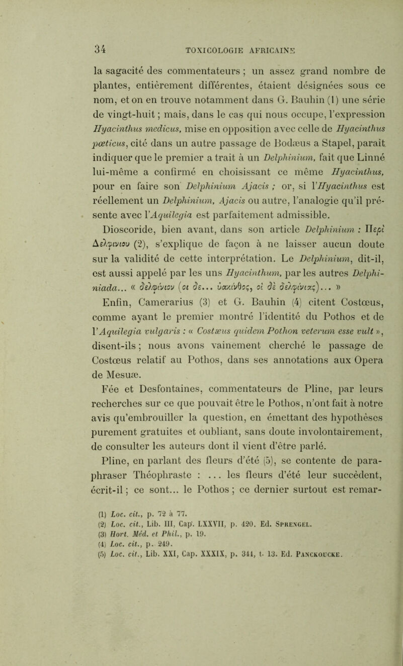 la sagacité des commentateurs ; un assez grand nombre de plantes, entièrement différentes, étaient désignées sous ce nom, et on en trouve notamment dans G. Bauhin (1) une série de vingt-huit ; mais, dans le cas qui nous occupe, l’expression Ilycicinthus medicus, mise en opposition avec celle de Hycicintlius jiœticus, cité dans un autre passage de Bodæus a Stapel, paraît indiquer que le premier a trait à un Delphinium, fait que Linné lui-même a confirmé en choisissant ce même Hyacinihus, pour en faire son Delphinium Ajacis ; or, si YHyacinthus est réellement un Delphinium, Ajacis ou autre, l’analogie qu’il pré- sente avec YAquilegia est parfaitement admissible. Dioscoride, bien avant, dans son article Delphinium : Uepl Aelyiviov (2), s’explique de façon à ne laisser aucun doute sur la validité de cette interprétation. Le Delphinium, dit-il, est aussi appelé par les uns Hyacinthum, par les autres Delphi- niada... « deloiviov (ci de... va/uv()cçy ol de de/yivizç)... » Enfin, Camerarius (3) et G. Bauhin (4) citent Costœus, comme ayant le premier montré l’identité du Pothos et de YAquilegia vulgaris : « Costæus quidem Pothon veterum esse vult », disent-ils ; nous avons vainement cherché le passage de Costœus relatif au Pothos, dans ses annotations aux Opéra de Mesuæ. Fée et Desfontaines, commentateurs de Pline, par leurs recherches sur ce que pouvait être le Pothos, n’ont fait à notre avis qu’embrouiller la question, en émettant des hypothèses purement gratuites et oubliant, sans doute involontairement, de consulter les auteurs dont il vient d’être parlé. Pline, en parlant des fleurs d’été (5), se contente de para- phraser Théophraste : ... les fleurs d’été leur succèdent, écrit-il ; ce sont... le Pothos; ce dernier surtout est remar- (1) Loc. cit., p. 72 à 77. (2) Loc. cit., Lib. III, Cap’. LXXVII, p. 420. Ed. Sprengel. (3) Uort. Méd. et Phil., p. 19. (4) Loc. cit., p. 249. (5) Loc. cit., Lib. XXI, Cap. XXXIX, p. 344, t- 13. Ed. Panckoucke.