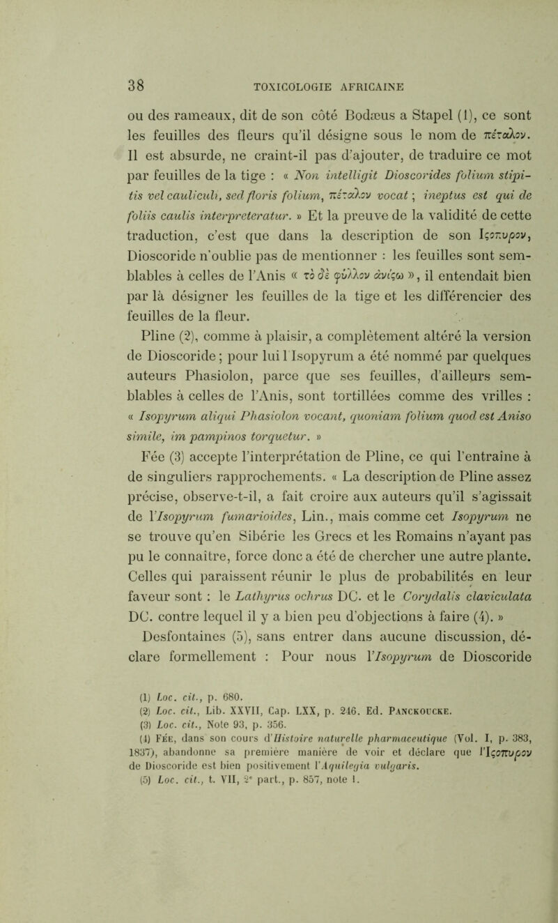 ou des rameaux, dit de son côté Bodæus a Stapel (1), ce sont les feuilles des fleurs qu’il désigne sous le nom de weraXov. Il est absurde, ne craint-il pas d’ajouter, de traduire ce mot par feuilles de la tige : « Non intelligit Dioscorides folium stipi- tis vel cauliculi, sed floris folium, raratav vocat ; ineptus est qui de foliis caulis interpreteratur. » Et la preuve de la validité de cette traduction, c’est que dans la description de son Içonvpov, Dioscoride n’oublie pas de mentionner : les feuilles sont sem- blables à celles de l’Anis « yvllov àviçw », il entendait bien par là désigner les feuilles de la tige et les différencier des feuilles de la fleur. Pline (2), comme à plaisir, a complètement altéré la version de Dioscoride ; pour lui f Isopyrum a été nommé par quelques auteurs Phasiolon, parce que ses feuilles, d’ailleurs sem- blables à celles de l’Anis, sont tortillées comme des vrilles : « Isopyrum aliqui Phasiolon voca?it, quoniam folium quod est Aniso simile, im pampinos torquetur. » Fée (3) accepte l’interprétation de Pline, ce qui l’entraîne à de singuliers rapprochements. « La description de Pline assez précise, observe-t-il, a fait croire aux auteurs qu’il s’agissait de Y Isopyrum fumarioides, Lin., mais comme cet Isopyrum ne se trouve qu’en Sibérie les Grecs et les Romains n’ayant pas pu le connaître, force donc a été de chercher une autre plante. Celles qui paraissent réunir le plus de probabilités en leur faveur sont : le Lathyrus ochrus DC. et le Corydalis claviculata DC. contre lequel il y a bien peu d’objections à faire (4). » Desfontaines (5), sans entrer dans aucune discussion, dé- clare formellement : Pour nous Ylsopyrum de Dioscoride (1) Loc. cit., p. 680. (2) Loc. cit., Lib. XXVII, Cap. LXX, p. 246. Ed. Panckoucke. (3) Loc. cit., Note 93, p. 356. (4) Fée, dans son cours dHistoire naturelle pharmaceutique (Vol. I, p. 383, 1837), abandonne sa première manière de voir et déclare que l’IçoTtvpov de Dioscoride est bien positivement VAquilegia vulgaris. (5) Loc. cit., t. VII, 2e part., p. 857, note I.