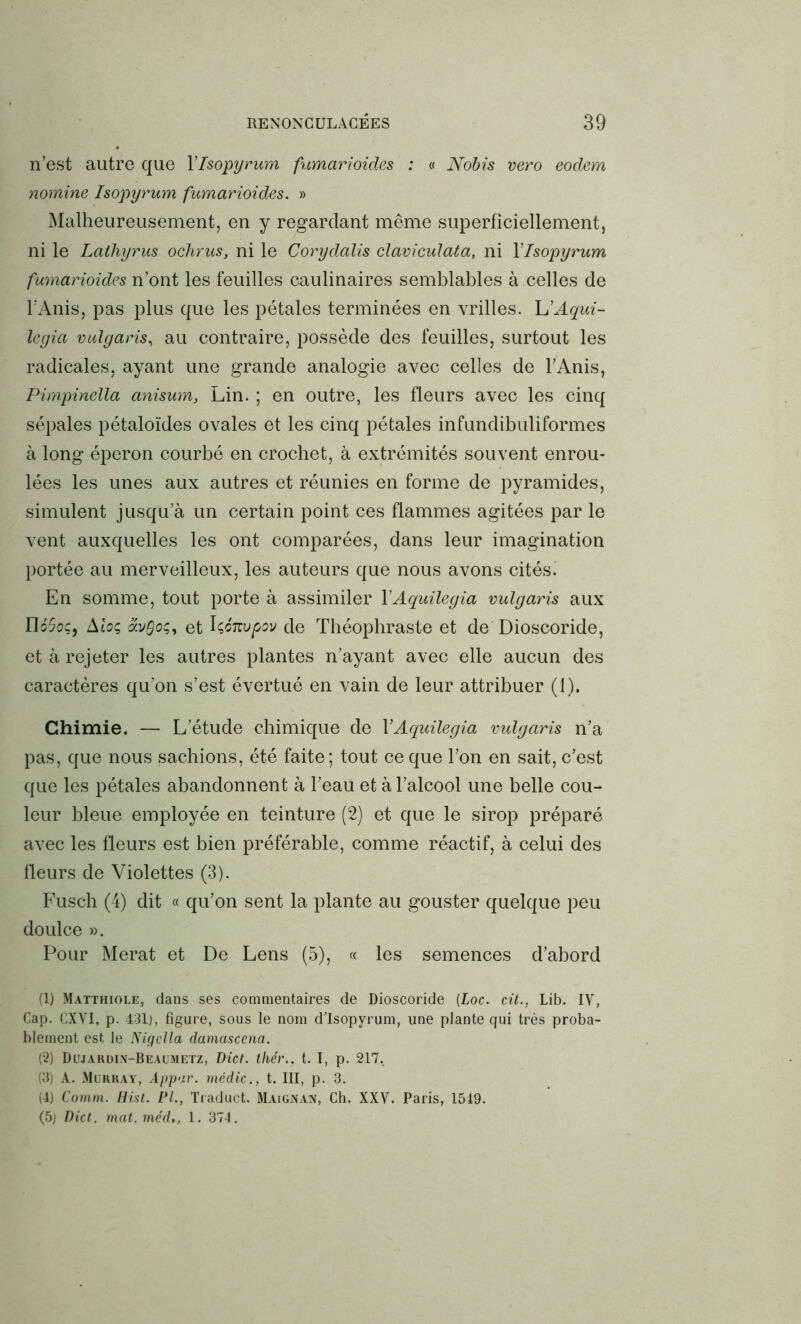 n’est autre que Ylsopyrum fumarioides : « Nobis vero eodem nomine Isopyrum fumarioides. » Malheureusement, en y regardant même superficiellement, ni le Lathyrus ochrus, ni le Corydalis claviculata, ni Ylsopyrum fumarioides n’ont les feuilles caulinaires semblables à celles de l’Anis, pas plus que les pétales terminées en vrilles. L’Aqui- legia vulgaris, au contraire, possède des feuilles, surtout les radicales, ayant une grande analogie avec celles de l’Anis, Pimpinella anisum, Lin. ; en outre, les fleurs avec les cinq sépales pétaloïdes ovales et les cinq pétales infundibuliformes à long éperon courbé en crochet, à extrémités souvent enrou- lées les unes aux autres et réunies en forme de pyramides, simulent jusqua un certain point ces flammes agitées par le vent auxquelles les ont comparées, dans leur imagination portée au merveilleux, les auteurs que nous avons cités. En somme, tout porte à assimiler YAquilegia vulgaris aux nôSoç, Aloç et IçÔTtvpov de Théophraste et de Dioscoride, et à rejeter les autres plantes n’ayant avec elle aucun des caractères qu’on s’est évertué en vain de leur attribuer (1). Chimie. — L’étude chimique de YAquilegia vulgaris n’a pas, que nous sachions, été faite; tout ce que l’on en sait, c’est que les pétales abandonnent à l’eau et à l’alcool une belle cou- leur bleue employée en teinture (2) et que le sirop préparé avec les fleurs est bien préférable, comme réactif, à celui des fleurs de Violettes (3). Fusch (4) dit « qu’on sent la plante au gouster quelque peu doulce ». Pour Merat et De Lens (5), « les semences d’abord (1) Matthiole, dans ses commentaires de Dioscoride (Loc. cit., Lib. IV, Cap. CXVI, p. 431j, figure, sous le nom d'Isopyrum, une plante qui très proba- blement est le Nigclla damascena. (2) Dujarüi.y-Beaumetz, Dict. tliér., t. I, p. 217. (3) A. Murray, Appar. médic., t. III, p. 3. (4) Comm. Hist. PL, Traduct. Maignan, Ch. XXV. Paris, 1519. (5) Dict. mat. méd,, 1. 371.