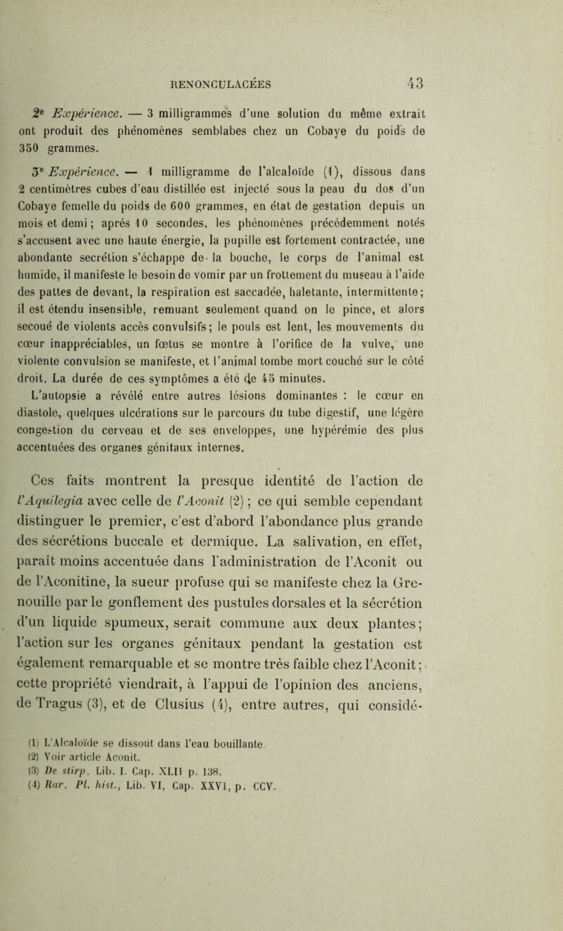 2e Expérience. — 3 milligrammes d’une solution du même extrait ont produit des phénomènes semblabes chez un Cobaye du poids de 350 grammes. 3e Expérience. — 1 milligramme de l’alcaloïde (1), dissous dans 2 centimètres cubes d’eau distillée est injecté sous la peau du dos d’un Cobaye femelle du poids de 600 grammes, en état de gestation depuis un mois et demi ; après 10 secondes, les phénomènes précédemment notés s’accusent avec une haute énergie, la pupille est fortement contractée, une abondante secrétion s’échappe de- la bouche, le corps de l’animal est humide, il manifeste le besoin de vomir par un frottement du museau à l’aide des pattes de devant, la respiration est saccadée, haletante, intermittente; il est étendu insensible, remuant seulement quand on le pince, et alors secoué de violents accès convulsifs; le pouls est lent, les mouvements du cœur inappréciables, un fœtus se montre à l’orifice de la vulve, une violente convulsion se manifeste, et l’animal tombe mort couché sur le côté droit. La durée de ces symptômes a été de 45 minutes. L’autopsie a révélé entre autres lésions dominantes : le cœur en diastole, quelques ulcérations sur le parcours du tube digestif, une légère congestion du cerveau et de ses enveloppes, une hypérémie des plus accentuées des organes génitaux internes. Ces faits montrent la presque identité de l’action de VAquilegia avec celle de VAconit (2) ; ce qui semble cependant distinguer le premier, c’est d’abord l’abondance plus grande des sécrétions buccale et dermique. La salivation, en effet, paraît moins accentuée dans l’administration de l’Aconit ou de l’Aconitine, la sueur profuse qui se manifeste chez la Gre- nouille parle gonflement des pustules dorsales et la sécrétion d’un liquide spumeux, serait commune aux deux plantes; l’action sur les organes génitaux pendant la gestation est également remarquable et se montre très faible chez l’Aconit ; cette propriété viendrait, à l'appui de l’opinion des anciens, de Tragus (3), et de Clusius (4), entre autres, qui considé- (1) L’Alcaloïde se dissout dans l’eau bouillante (2) Voir article Aconit. (3) De stirp. Lib. I. Cap. XLI1 p. 138. (4) Rar. PL hist., Lib. VI, Cap. XXVI, p. CCV.