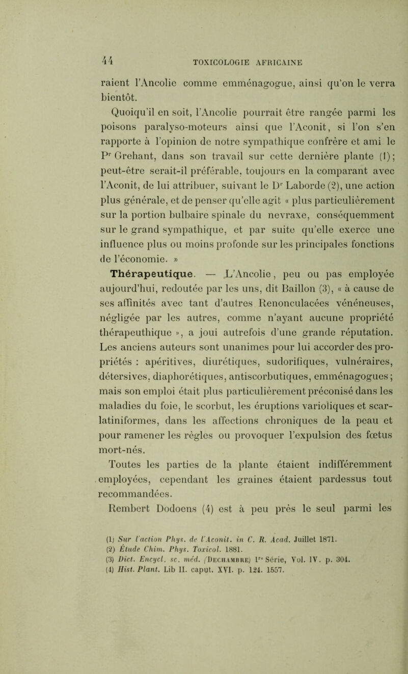 raient l’Ancolie comme emménagogue, ainsi qu’on le verra bientôt. Quoiqu’il en soit, l’Ancolie pourrait être rangée parmi les poisons paralyso-moteurs ainsi que l’Aconit, si l’on s’en rapporte à l’opinion de notre sympathique confrère et ami le Pr Grehant, dans son travail sur cette dernière plante (1); peut-être serait-il préférable, toujours en la comparant avec l’Aconit, de lui attribuer, suivant le D1 2 3 4' Laborde(2), une action plus générale, et de penser qu’elle agit « plus particulièrement sur la portion bulbaire spinale du nevraxe, conséquemment sur le grand sympathique, et par suite qu’elle exerce une influence plus ou moins profonde sur les principales fonctions de l’économie. » Thérapeutique. — L’Ancolie, peu ou pas employée aujourd’hui, redoutée par les uns, dit Bâillon (3), « à cause de ses affinités avec tant d’autres Renonculacées vénéneuses, négligée par les autres, comme n’ayant aucune propriété thérapeuthique », a joui autrefois d’une grande réputation. Les anciens auteurs sont unanimes pour lui accorder des pro- priétés : apéritives, diurétiques, sudorifiques, vulnéraires, détersives, diaphoniques, antiscorbutiques, emménagogues ; mais son emploi était plus particulièrement préconisé dans les maladies du foie, le scorbut, les éruptions varioliques et scar- latiniformes, dans les affections chroniques de la peau et pour ramener les règles ou provoquer l’expulsion des fœtus mort-nés. Toutes les parties de la plante étaient indifféremment employées, cependant les graines étaient pardessus tout recommandées. Rembert Dodoens (4) est à peu près le seul parmi les (1) Sur l’action Phys, de l'Aconit, in C. R. Acad. Juillet 1871. (2) Étude Chim. Phys. Toxicol. 1881. (3) Dict. Encycl. sc. me’d. ^Dechambke) Lre Série, Vol. IV. p. 304. (4) Hist. Plant. Lib II. caput. XVI. p. 124. 1557.