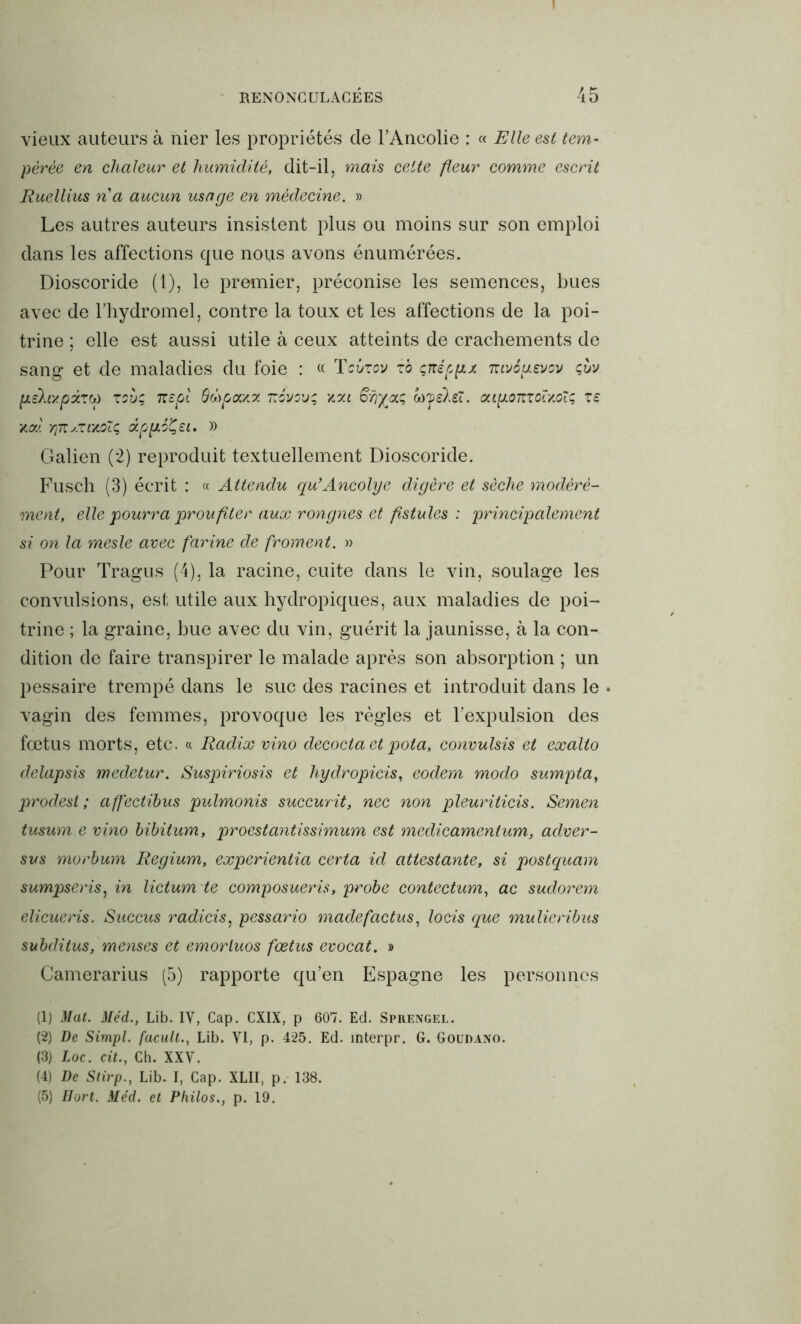 I RENONCULACÉES 45 vieux auteurs à nier les propriétés de l’Ancolie : « Elle est tem- pérée en chaleur et humidité, dit-il, mais cette fleur comme escrit Ruellius n a aucun usage en médecine. » Les autres auteurs insistent plus ou moins sur son emploi dans les affections que nous avons énumérées. Dioscoride (1), le premier, préconise les semences, bues avec de l’hydromel, contre la toux et les affections de la poi- trine ; elle est aussi utile à ceux atteints de crachements de sang et de maladies du foie : « Tcbxov io çnéppx nivépevov çùv [xèktxpxtw xsùç itept 6(hpcM.z névsvç xzi ayeleî. atpomoîxoTç xe xoci yjTTs.xmoïç âppéÇei, » Galien (2) reproduit textuellement Dioscoride. Fusch (3) écrit : « Attendu qu’Ancolye digère et sèche modéré- ment, elle pourra prou fit er aux r on g nés et fistules : principalement si on la mesle avec farine de froment. » Pour Tragus (4), la racine, cuite dans le vin, soulage les convulsions, est utile aux hydropiques, aux maladies de poi- trine ; la graine, bue avec du vin, guérit la jaunisse, à la con- dition de faire transpirer le malade après son absorption ; un pessaire trempé dans le suc des racines et introduit dans le . vagin des femmes, provoque les règles et l’expulsion des fœtus morts, etc. « Radix vino décoda et pota, convulsis et exalto delapsis medetur. Suspiriosis et hydropicis, eodem modo sumpta, prodesl ; affectibus pulmonis suceurit, nec non pleuriticis. Semen tusum e vino bibitum, proestantissimum est medicamentum, adver- sus morbum Regium, experientia certa id attestante, si postquam sumpseris, in lictum te composuerù, probe contectum, ac sudorem elicueris. Succus radicis, pessario madefactus, locis que mulieribus subditus, menses et emorluos fœtus evocat. » Camerarius (5) rapporte qu’en Espagne les personnes (1) Mat. Méd., Lib. IV, Cap. CXIX, p 607. Ed. Sprengel. (2) De Simpl. facultLib. VI, p. 425. Ed. mterpr. G. Goudano. (3) Loc. cit., Ch. XXV. (4) De Stirp., Lib. I, Cap. XLII, p. 138.