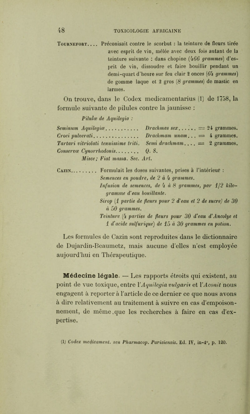 Tournefort. ... Préconisait contre le scorbut : la teinture de fleurs tirée avec esprit de vin, mêlée avec deux fois autant de la teinture suivante : dans chopine (466 grammes) d’es- prit de vin, dissoudre et faire bouillir pendant un demi-quart d’heure sur feu clair 2 onces (64 grammes) de gomme laque et 2 gros (8 grammes) de mastic en larmes. On trouve, dans le Codex medicamentarius (1) de 1758, la formule suivante de pilules contre la jaunisse : Pilulœ de Aquilegia : Seminum Aquilegiœ Drachmas sex...... —-24 grammes. Croci pulverali Drachmam unam... = 4 grammes. Tartari vitriolati tenuissime triti. Semi drachmam.... = 2 grammes. Conservœ Cynorrhodonis Q. S. Misce; Fiat massa. Sec. Art. Cazin Formulait les doses suivantes, prises à l’intérieur : Semences en poudre, de 2 à 4 grammes. Infusion de semences, de 4 à 8 grammes, par 1/2 kilo- gramme d'eau bouillante. Sirop (1 partie de fleurs pour 2 d'eau et 2 de sucre) de 30 à 50 grammes. Teinture (4 parties de fleurs pour 30 d'eau d'Ancolye et 1 d'acide sulfurique) de 15 à 30 grammes en potion. Les formules de Cazin sont reproduites dans le dictionnaire de Dujardin-Beaumetz, mais aucune d’elles n’est employée aujourd’hui en Thérapeutique. Médecine légale. — Les rapports étroits qui existent, au point de vue toxique, entre Y Aquilegia vulgaris et Y Aconit nous engagent à reporter à l’article de ce dernier ce que nous avons à dire relativement au traitement à suivre en cas d’empoison- nement, de même.que les recherches à faire en cas d’ex- pertise. (lj Codex médicament, seu Pharmacop. Parisiensis. Ed. IV, in-4°, p. 120.