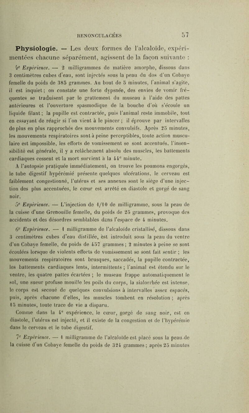 Physiologie. — Les deux formes de l'alcaloïde, expéri- mentées chacune séparément, agissent de la façon suivante : 4e Expérience. — 2 milligrammes de matière amorphe, dissous dans 3 centimètres cubes d’eau, sont injectés sous la peau du dos d’un Cobaye femelle du poids de 385 grammes. Au bout de 5 minutes, l’animal s’agite, il est inquiet; on constate une forte dypsnée, des envies de vomir fré- quentes se traduisent par le grattement du museau à l’aide des pattes antérieures et l’ouverture spasmodique de la bouche d’où s’écoule un liquide filant; la pupille est contractée, puis l’animal reste immobile, tout en essayant de réagir si l’on vient à le pincer ; il éprouve par intervalles déplus en plus rapprochés des mouvements convulsifs. Après 25 minutes, les mouvements respiratoires sont à peine perceptibles, toute action muscu- laire est impossible, les efforts de vomissement se sont accentués, l’insen- sibilité est générale, il y a relâchement absolu des muscles, les battements cardiaques cessent et la mort survient à la 44e minute. A l’autopsie pratiquée immédiatement, on trouve les poumons engorgés, le tube digestif hypérémié présente quelques ulcérations, le cerveau est faiblement congestionné, l’utérus et ses annexes sont le siège d’une injec- tion des plus accentuées, le cœur est arrêté en diastole et gorgé de sang noir. 5e Expérience. — L’injection de 4/10 de milligramme, sous la peau de la cuisse d’une Grenouille femelle, du poids de 25 grammes, provoque des accidents et des désordres semblables dans l’espace de 4 minutes. 6e Expérience. — 1 milligramme de l’alcaloïde cristallisé, dissous dans 3 centimètres cubes d’eau distillée, est introduit sous la peau du ventre d’un Cobaye femelle, du poids de 457 grammes; 2 minutes à peine se sont écoulées lorsque de violents efforts de vomissement se sont fait sentir ; les mouvements respiratoires sont brusques, saccadés, la pupille contractée, les battements cardiaques lents, intermittents ; l’animal est étendu sur le ventre, les quatre pattes écartées ; le museau frappe automatiquement le sol, une sueur profuse mouille les poils du corps, la sialorrhée est intense, le corps est secoué de quelques convulsions à intervalles assez espacés., puis, après chacune d’elles, les muscles tombent en résolution ; après 15 minutes, toute trace de vie a disparu. Comme dans la 4e expérience, le cœur, gorgé de sang noir, est en diastole, l’utérus est injecté, et il existe de la congestion el de l’hypérémie dans le cerveau et le tube digestif. 7e Expérience. — 4 milligramme de l’alcaloïde est placé sous la peau.de la cuisse d’un Cobaye femelle du poids de 324 grammes; après 25 minutes