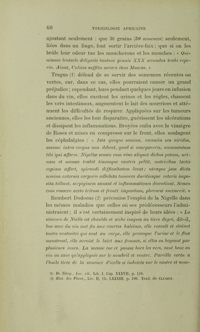 ajoutant seulement : que 30 grains (30 semences) seulement, liées dans un linge, font sortir l’arrière-faix ; que si on les brille leur odeur tue les moucherons et les mouches : « Qui- nimmo lenteolo deligatis tantum granis XXX secundas trahi repe- rio. Aiunt, Culices suffitu necare item Muscas. » Tragus (1) défend de se servir des semences récentes ou vertes, car, dans ce cas, elles pourraient causer un grand préjudice ; cependant, bues pendant quelques jours en infusion dans du vin, elles excitent les urines et les règles, chassent les vers intestinaux, augmentent le lait des nourrices et atté- nuent les difficultés de respirer. Appliquées sur les tumeurs anciennes, elles les font disparaître, guérissent les ulcérations et dissipent les inflammations. Broyées enfin avec le vinaigre de Roses et mises en compresse sur le front, elles soulagent les céphalalgies : « Ista quoque semina, recentia seu viridia, assumi intra corpus non debent. quod si usurpaveris, nocumentum tibi ipsi afferes. Nigellœ semen cum vino aliquot diebus potum, uri- nam et menses trahit tineasque ventris pellit, nutricibus lactis copiam affert, spirandi difficultatem levât; uiraque jam dicta semina externis corporis adhibita tumores duritiesque veteris impo- sita tollunt, serpiginem sanant et mflammationes discutiunt. Semen cum rosaceo aceto tritura et fronti impositum, phrenesi succurrit. » Rembert Dodoens (2) préconise l’emploi de la Nigelle dans les mêmes maladies que celles où ses prédécesseurs l’admi- nistraient ; il sest certainement inspiré de leurs idées : « La semence de Nielle est cliaulde et séclie iusques au tiers degré, dit-il, bue avec du vin met fin aux courtes haleines, elle resoult et etainct toutes ventosités qui sont au corps, elle provoque l’urine et le flux menstrual, elle acroist le laid aux femmes, si elles en boyvent par plusieurs iours. La mesme tue et pousse hors les vers, tant beue en vin ou eaue qu’appliquée sur le nombril et ventre. Pareille vertu a l’huile tirée de la semence d’icelle si induicte sur le ventre et nom- (1) De Stirp.. Loc. cit.. Lib. I, Cap. XXXVII, p. 118. (2) Hist. des Plant., Liv. II, Ch. LXXXIIL p. 196. Trad. de Clusius.