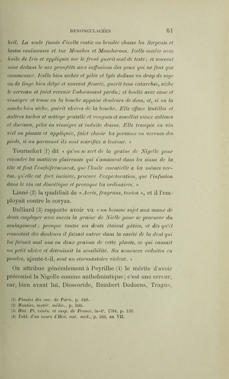 bril. La seule fumée d'icelle rostie ou bruslée chasse les Serpents et bestes venimeuses et tue Mouches et Moucherons. Icelle meslée avec huile de Iris et appliquée sur le front guérit mal de teste ; et souvent mise dedans le nez proufitte aux suffusions des yeux qui ne font que commencer. Icelle bien séchée et pilée et lyée dedans vn drap de soye ou de linge bien dèlyè et souvent ffeurèe, guérit tous catarrhes, sèche le cerveau et faict revenir Vodorament perdu ; et boulie avec eaue et vinaigre et tenue en la bouche appaise douleurs de dens} et, si on la mâche bien sèche, guérit vlcères de la bouche. Elle efface lentilles et aultres taches et nettoye gratelle et rougnes et amollist vieux œdèmes et durisses, pilée en vinaigre et induite dessus. Elle trempée en vin viel ou pissate et appliquée, faict cheoir les poreaux ou verrues des pieds, si au paravani Hz sont scarifiez a lentour. » Tournefort (1) dit « qu'on se sert de la graine de Nigelle pour résoudre les matières glaireuses qui s amassent dans les sinus de la tête et font Vénchifrènement, que Vhuile essentielle a les mêmes ver- tus, quelle est fort, incisive, procure Vexpectoration, que l’infusion dans le vin est diurétique et provoque les ordinaires. » Linné (2) la qualifiait de « Acris, fragrans, toxica », et il rem- ployait contre le coryza. Bulliard (3) rapporte avoir vu « un homme sujet aux maux de dents employer avec succès la graine de Nielle pour se procurer du soulagement; presque toutes ses dents étaient gâtées, et dès qu’il ressentait des douleurs il faisait entrer dans la cavité de la dent qui lui faisait mal une ou deux graines de cette plante, ce qui causait un petit ulcère et détruisait la sensibilité. Ses semences réduites en poudre, ajoute-t-il, sont un sternutatoire violent. » On attribue généralement à Peyrilhe (4) le mérite d’avoir préconisé la Nigelle comme anthelmintique ; c’est une erreur, car, bien avant lui, Dioscoride, Rembert Dodoens, Tragus, (1) Plantes des env. de Paris, p. 348. (2) Mantiss. mater, médic., p. 160. (3) Hist. PI. vénén. et susp. de France, in-4°, 1784, p. 132. (4) Tabl. d’un cours d'Hist. nat. méd., p. 246, an VII.