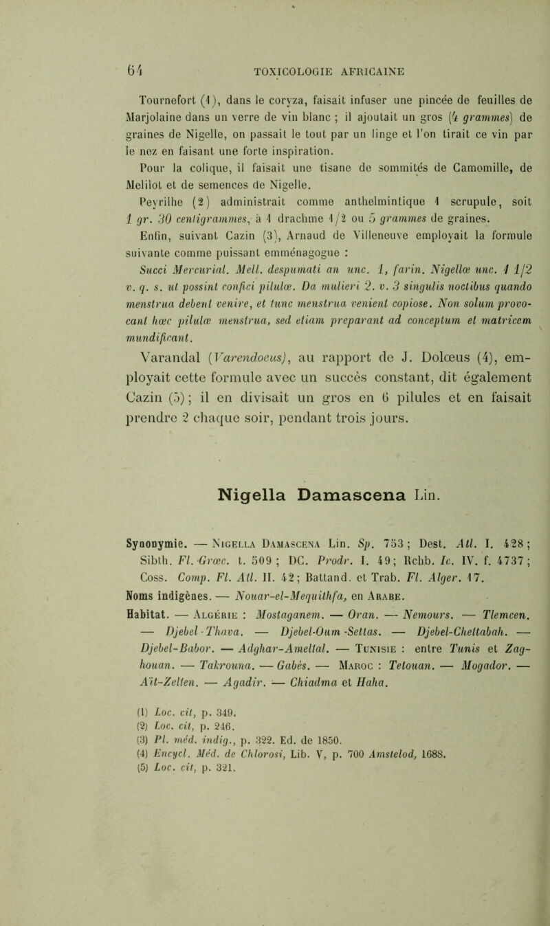 Tournefort (1), dans le coryza, faisait infuser une pincée de feuilles de Marjolaine dans un verre de vin blanc ; il ajoutait un gros (4 grammes) de graines de Nigelle, on passait le tout par un linge et l’on tirait ce vin par le nez en faisant une forte inspiration. Pour la colique, il faisait une tisane de sommités de Camomille, de Melilot et de semences de Nigelle. Peyrilhe (2) administrait comme anthelmintique 1 scrupule, soit 1 gr. 30 centigrammes, à 1 drachme 1/2 ou 5 grammes de graines. Enfin, suivant Cazin (3), Arnaud de Villeneuve employait la formule suivante comme puissant emménagogue : Succi Mercurial. Mell. despumati an une. 1, farin. Nigellœ une. 11/2 v. q. s. ut possint eonfici pilulœ. Da mulieri 2. v. 3 singulis noclibus quando menstrua debent venire, et tune menstrua renient copiose. Non solum provo- cant hœc pilulœ menstrua, sed etiam préparant ad eonceptum et matricem mundifinant. Varandal (Varendoeus), au rapport de J. Dolœus (4), em- ployait cette formule avec un succès constant, dit également Cazin (5) ; il en divisait un gros en 6 pilules et en faisait prendre 2 chaque soir, pendant trois jours. Nigella Damascena Lin. Syoonymie. —Nigella Damascena Lin. Sp. 733; Dest. AU. I. 428; Sibth. Fl. Grœc. t. 509; DC. Prodr. I. 49; Rclib. le. IV. f. 4737; Coss. Comp. Fl. Atl. II. 42; Battand. et Trab. FL Alger. 17. Noms indigènes. — Nouar-el-Mequithfa, en Arabe. Habitat. — Algérie : Mostaganem. — Oran. — Nemours. — Tlemcen. — Djebel Thava. — Djebel-Oum -Setlas. — Djebel-Cheltabah. — Djebel-Babor. — Adghar-Ameltal. — Tunisie : entre Tunis et Zag- houan. — Takrouna. — Gabès. — Maroc : Telouan. — Mogador. — Ait-Zelten. — Agadir. -— Chiadma et Haha. (1) Loc. cit, p. 349. (2) loc. cit, p. 246. (3) PL méd. indig., p. 322. Ed. de 1850. (4) Encycl. Méd. de Chlorosi, Lib. V, p. 700 Amstelod, 1688. (5) Loc. cit, p. 321.