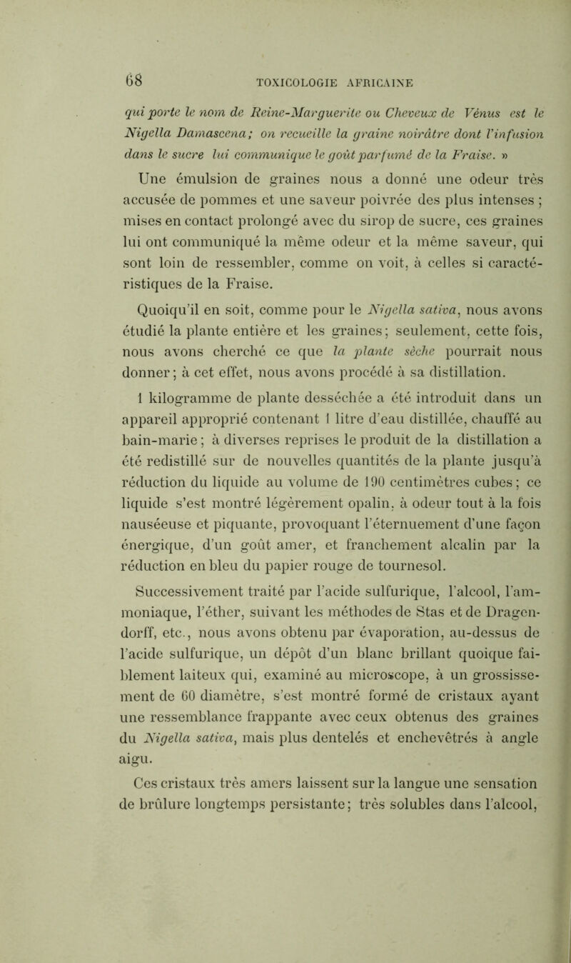 qui porte le nom de Reine-Marguerite ou Cheveux de Vénus est le Nigella Damascena ; on recueille la graine noirâtre dont l’infusion dans le sucre lui communique le goût parfumé de la Fraise. » Une émulsion de graines nous a donné une odeur très accusée de pommes et une saveur poivrée des plus intenses ; mises en contact prolongé avec du sirop de sucre, ces graines lui ont communiqué la meme odeur et la même saveur, qui sont loin de ressembler, comme on voit, à celles si caracté- ristiques de la Fraise. Quoiqu’il en soit, comme pour le Nigella sativa, nous avons étudié la plante entière et les graines; seulement, cette fois, nous avons cherché ce que la plante sèche pourrait nous donner; à cet effet, nous avons procédé à sa distillation. 1 kilogramme de plante desséchée a été introduit dans un appareil approprié contenant 1 litre d’eau distillée, chauffé au bain-marie ; à diverses reprises le produit de la distillation a été redistillé sur de nouvelles quantités de la plante jusqu’à réduction du liquide au volume de 190 centimètres cubes; ce liquide s’est montré légèrement opalin, à odeur tout à la fois nauséeuse et piquante, provoquant l’éternuement d’une façon énergique, d’un goût amer, et franchement alcalin par la réduction en bleu du papier rouge de tournesol. Successivement traité par l’acide sulfurique, l’alcool, l'am- moniaque, l’éther, suivant les méthodes de Stas et de Dragen- dorff, etc., nous avons obtenu par évaporation, au-dessus de l’acide sulfurique, un dépôt d’un blanc brillant quoique fai- blement laiteux qui, examiné au microscope, à un grossisse- ment de 60 diamètre, s’est montré formé de cristaux ayant une ressemblance frappante avec ceux obtenus des graines du Nigella sativa, mais plus dentelés et enchevêtrés à angle aigu. Ces cristaux très amers laissent sur la langue une sensation de brûlure longtemps persistante; très solubles dans l’alcool,