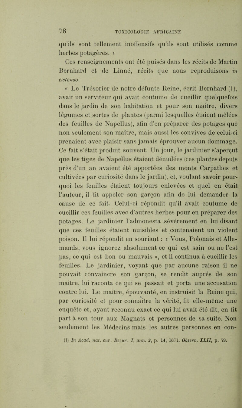 qu’ils sont tellement inoffensifs qu’ils sont utilisés comme herbes potagères. » Ces renseignements ont été puisés dans les récits de Martin Bernhard et de Linné, récits que nous reproduisons in extenso. « Le Trésorier de notre défunte Reine, écrit Bernhard (1), avait un serviteur qui avait coutume de cueillir quelquefois dans le jardin de son habitation et pour son maître, divers légumes et sortes de plantes (parmi lesquelles étaient mêlées des feuilles de Napellus), afin d’en préparer des potages que non seulement son maître, mais aussi les convives de celui-ci prenaient avec plaisir sans jamais éprouver aucun dommage. Ce fait s’était produit souvent. Un jour, le jardinier s’aperçut que les tiges de Napellus étaient dénudées (ces plantes depuis près d’un an avaient été apportées des monts Carpathes et cultivées par curiosité dans le jardin), et, voulant savoir pour- quoi les feuilles étaient toujours enlevées et quel en était l’auteur, il fît appeler son garçon afin de lui demander la cause de ce fait. Celui-ci répondit qu’il avait coutume de cueillir ces feuilles avec d’autres herbes pour en préparer des potages. Le jardinier l’admonesta sévèrement en lui disant que ces feuilles étaient nuisibles et contenaient un violent poison. Il lui répondit en souriant : « Vous, Polonais et Alle- mands, vous ignorez absolument ce qui est sain ou ne l’est pas, ce qui est bon ou mauvais », et il continua à cueillir les feuilles. Le jardinier, voyant que par aucune raison il ne pouvait convaincre son garçon, se rendit auprès de son maître, lui raconta ce qui se passait et porta une accusation contre lui. Le maître, épouvanté, en instruisit la Reine qui, par curiosité et pour connaître la vérité, fit elle-même une enquête et, ayant reconnu exact ce qui lui avait été dit, en fit part à son tour aux Magnats et personnes de sa suite. Non seulement les Médecins mais les autres personnes en con- (I) In Acad. nat. cur. Decur. I, ann. 2, p. 14, 1671. Observ. XLII, p. 79.