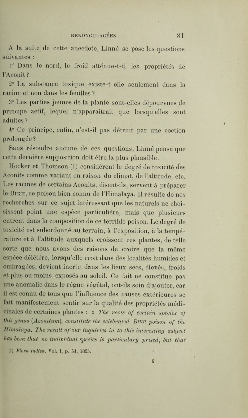 A la suite de cette anecdote, Linné se pose les questions suivantes : 1° Dans le nord, le froid atténue-t-il les propriétés de l’Aconit ? 2° La substance toxique existe-t-elle seulement dans la racine et non dans les feuilles ? 3° Les parties jeunes de la plante sont-elles dépourvues de principe actif, lequel n'apparaîtrait que lorsqu’elles sont adultes ? 4° Ce principe, enfin, n’est-il pas détruit par une coction prolongée ? Sans résoudre aucune de ces questions, Linné pense que cette dernière supposition doit être la plus plausible. Hocker et Thomson (1) considèrent le degré de toxicité des Aconits comme variant en raison du climat, de l’altitude, etc. Les racines de certains Aconits, disent-ils, servent à préparer le Bikh, ce poison bien connu de l’Himalaya. Il résulte de nos recherches sur ce sujet intéressant que les naturels ne choi- sissent point une espèce particulière, mais que plusieurs entrent dans la composition de ce terrible poison. Le degré de toxicité est subordonné au terrain, à l’exposition, à la tempé- rature et à l’altitude auxquels croissent ces plantes, de telle sorte que nous avons des raisons de croire que la même espèce délétère, lorsqu’elle croît dans des localités humides et ombragées, devient inerte dans les lieux secs, élevés, froids et plus ou moins exposés au soleil. Ce fait ne constitue pas une anomalie dans le règne végétal, ont-ils soin d’ajouter, car il est connu de tous que l’influence des causes extérieures se fait manifestement sentir sur la qualité des propriétés médi- cinales de certaines plantes : « The roots of certain species of this genus (Aconitum), consiitute the celebrated Bikh poison of the Himalaya. The resuit of our inquiries in to this interesting subject bas been that no individual species is particulary prised, but that (1) Flora indica, Vol. I, p. 54, 1855. 6