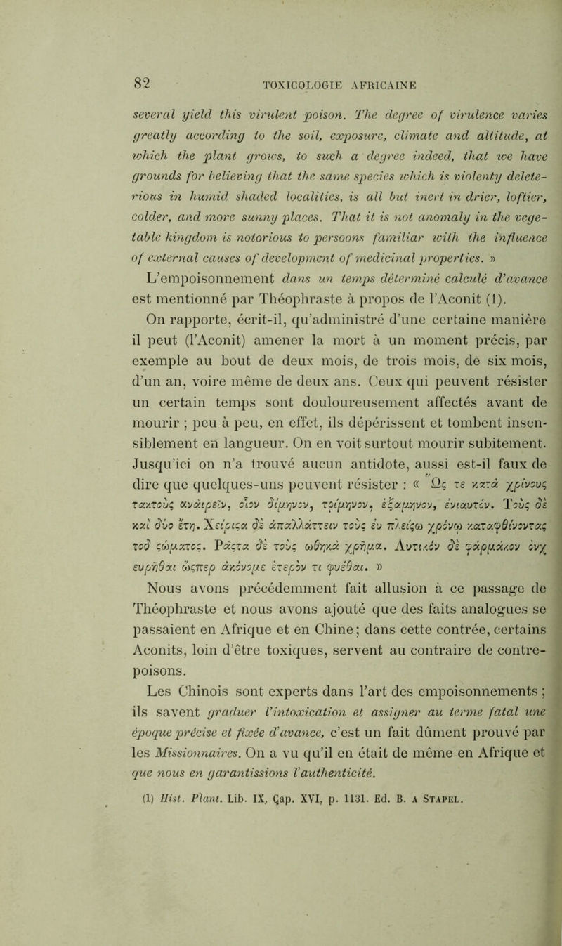 several yield tliis virulent poison. The degree of virulence varies greatly according io the soil, exposure, climate and altitude, at vohich the plant groivs, to such a degree indeed, tliat we hâve grounds for believing tliat the same species which is violenty delete- rious in humid shaded localities, is ail but ineri in drier, loftier, colder, and more sunny places. Tliat it is not anomaly in the vege- table kingdom is notorious to persoons farniliar wilh the influence of external causes of development of médicinal properties. » L’empoisonnement dans un temps déterminé calculé d’avance est mentionné par Théophraste à propos de l’Aconit (1). On rapporte, écrit-il, qu’administré d’une certaine manière il peut (l’Aconit) amener la mort à un moment précis, par exemple au bout de deux mois, de trois mois, de six mois, d’un an, voire même de deux ans. Ceux qui peuvent résister un certain temps sont douloureusement affectés avant de mourir ; peu à peu, en effet, ils dépérissent et tombent insen- siblement en langueur. On en voit surtout mourir subitement. Jusqu’ici on n’a trouvé aucun .antidote, aussi est-il faux de dire que quelques-uns peuvent résister : « Qç z£ xxzà xpîvov; zcc/.zoo; <x.vàipeZv, o\ov diu:r\voy, rpîgyjvov^ êfa^ojyoy, iyiavzcv. Too; dz xzi dôo hyj. X.£tpt;ot dz ànocklàzzztv zoù; io Tz/.etçco jqpévv y.azo'.yôûovzot; zod cûpLxzo;. Pdçzz dz zoo; oô&y]x.oc yphya. Avzuév dz pdpp.dty.oo evpÿQoti &;nep dxévopz izepov zi pvéOott. » Nous avons précédemment fait allusion à ce passage de Théophraste et nous avons ajouté que des faits analogues se passaient en Afrique et en Chine ; dans cette contrée, certains Aconits, loin d’être toxiques, servent au contraire de contre- poisons. Les Chinois sont experts dans l’art des empoisonnements ; ils savent graduer Vintoxication et assigner au terme fatal une époque précise et fixée d’avance, c’est un fait dûment prouvé par les Missionnaires. On a vu qu’il en était de même en Afrique et que nous en garantissions Xauthenticité. (1) Eist. Plant. Lib. IX, Qap. XVI, p. 1131. Ed. B. a Stapel.