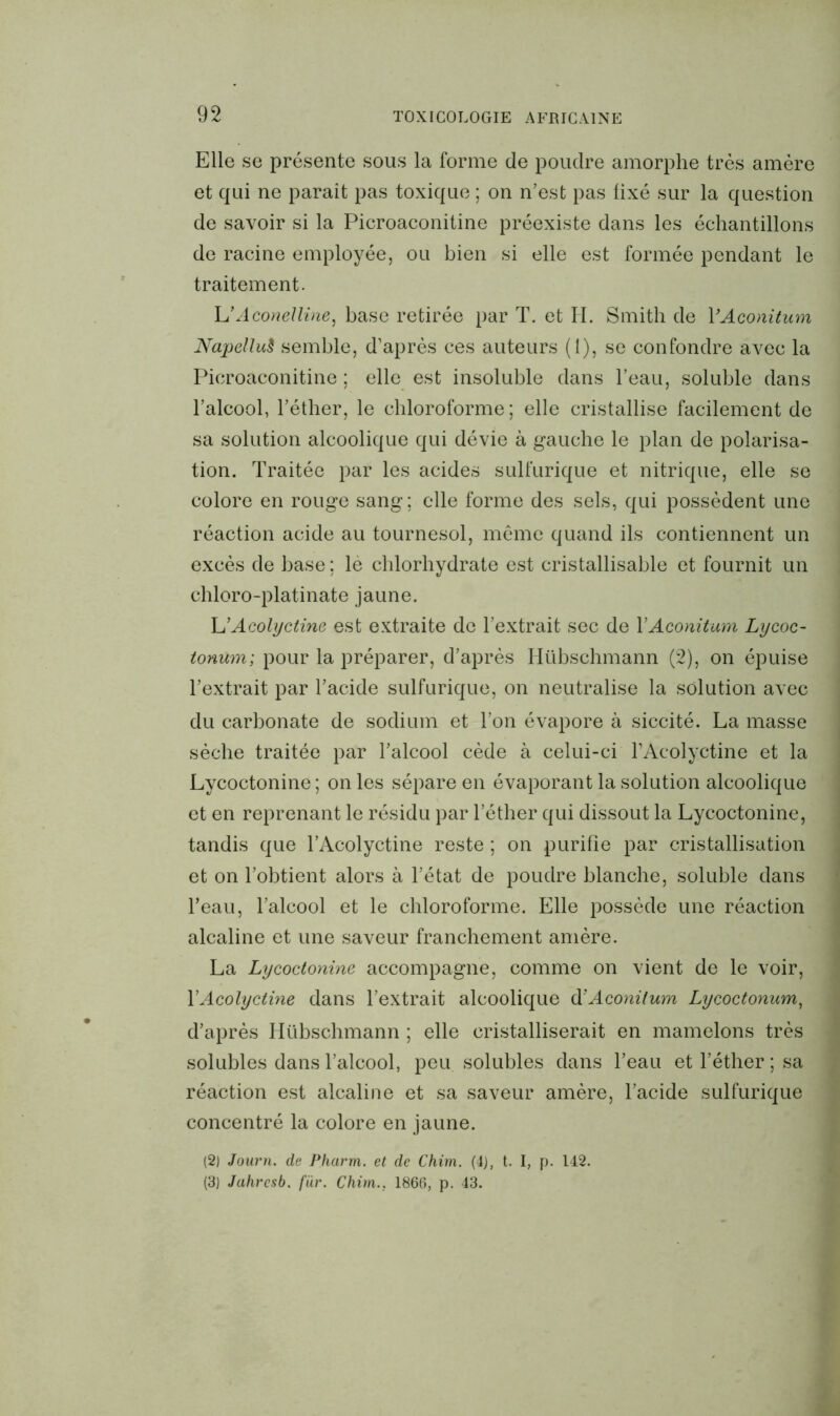 Elle se présente sous la forme de poudre amorphe très amère et qui ne parait pas toxique ; on n’est pas fixé sur la question de savoir si la Picroaconitine préexiste dans les échantillons de racine employée, ou bien si elle est formée pendant le traitement. LMconelline, base retirée par T. et H. Smith de YAconitum NapelluS semble, d’après ces auteurs (1), se confondre avec la Picroaconitine ; elle est insoluble dans l’eau, soluble dans l’alcool, l’éther, le chloroforme; elle cristallise facilement de sa solution alcoolique qui dévie à gauche le plan de polarisa- tion. Traitée par les acides sulfurique et nitrique, elle se colore en rouge sang; elle forme des sels, qui possèdent une réaction acide au tournesol, même quand ils contiennent un excès de base ; le chlorhydrate est cristallisable et fournit un chloro-platinate jaune. L’Acolyctine est extraite de l’extrait sec de YAconitum Lycoc- tonum; pour la préparer, d’après Ilübschmann (2), on épuise l’extrait par l’acide sulfurique, on neutralise la solution avec du carbonate de sodium et l’on évapore à siccité. La masse sèche traitée par l’alcool cède à celui-ci l’Acolyctine et la Lycoctonine ; on les sépare en évaporant la solution alcoolique et en reprenant le résidu par l’éther qui dissout la Lycoctonine, tandis que l’Acolyctine reste ; on purifie par cristallisation et on l’obtient alors à l’état de poudre blanche, soluble dans l’eau, l’alcool et le chloroforme. Elle possède une réaction alcaline et une saveur franchement amère. La Lycoctonine accompagne, comme on vient de le voir, l’Acolyctine dans l’extrait alcoolique à’Aconilum Lycoctonum, d’après Ilübschmann ; elle cristalliserait en mamelons très solubles dans l’alcool, peu solubles dans l’eau et l’éther ; sa réaction est alcaline et sa saveur amère, l’acide sulfurique concentré la colore en jaune. (2) Journ. de Pharm. et de Chim. (4), t. I, p. 142. (3) Jahrcsb. fur. Chim.. 1866, p. 43.