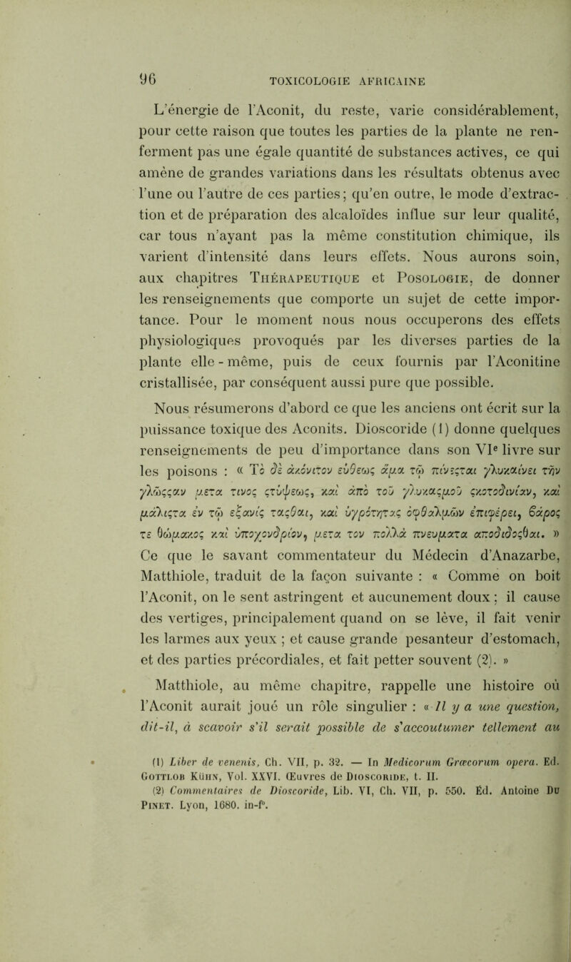 L’énergie de l’Aconit, du reste, varie considérablement, pour cette raison que toutes les parties de la plante ne ren- ferment pas une égale quantité de substances actives, ce qui amène de grandes variations dans les résultats obtenus avec l’une ou l’autre de ces parties ; qu’en outre, le mode d’extrac- tion et de préparation des alcaloïdes influe sur leur qualité, car tous n’ayant pas la même constitution chimique, ils varient d’intensité dans leurs effets. Nous aurons soin, aux chapitres Thérapeutique et Posologie, de donner les renseignements que comporte un sujet de cette impor- tance. Pour le moment nous nous occuperons des effets physiologiques provoqués par les diverses parties de la plante elle - même, puis de ceux fournis par l’Aconitine cristallisée, par conséquent aussi pure que possible. Nous résumerons d’abord ce que les anciens ont écrit sur la puissance toxique des Aconits. Dioscoride (1) donne quelques renseignements de peu d’importance dans son VIe livre sur les poisons : « Te âs àyôvixov sùQecoç ap.ct zû ntvsçüou yhjy.cnivei xw yXwççay p.£xa zivoq çzùÿeoôç, yod dno xou ylvycLçpioy çyozodtvixv, ycd pLdcXiçxot iv zü ej-avtç zccçQcu, yod vypôzYjzy.ç, 6<p9y!kyMV èmyépei, §apo; xs 6copoiyoç yod moyovdpiov^ p.£zcf. xov nol'kà nvev pizza ar.odidoçftai, » Ce que le savant commentateur du Médecin d’Anazarbe, Matthiole, traduit de la façon suivante : « Comme on boit l’Aconit, on le sent astringent et aucunement doux ; il cause des vertiges, principalement quand on se lève, il fait venir les larmes aux yeux ; et cause grande pesanteur d’estomach, et des parties précordiales, et fait petter souvent (2). » Matthiole, au même chapitre, rappelle une histoire où l’Aconit aurait joué un rôle singulier : a II y a une question, dit-il, à scavoir s'il serait possible de s accoutumer tellement au (1) Liber de venenis, Ch. VII, p. 32. — In Medicorum Grœcorum opéra. Ed. Gottlob Küiin, Vol. XXVI. Œuvres de Dioscoride, t. II. (2) Commentaires de Dioscoride, Lib. VI, Ch. VII, p. 550. Ëd. Antoine Du Pinet. Lyon, 1680. in-f°.