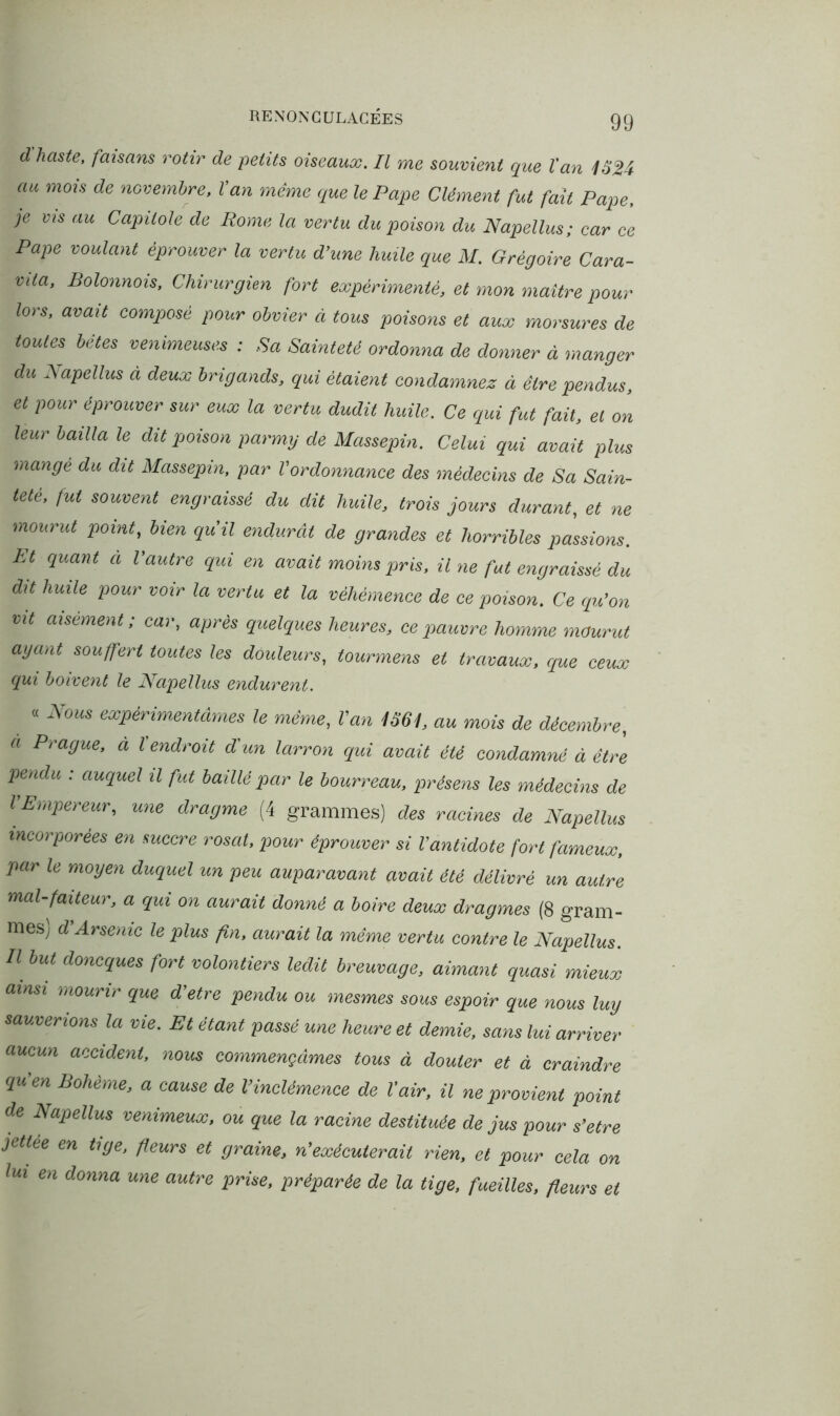 d haste, faisans rôtir de petits oiseaux. Il me souvient que tan 1324 au mois de novembre. Van même que le Pape Clément fut fait Pape, je vis au Capitole de Rome la vertu du poison du Napellus; car ce Pape voulant éprouver la vertu d’une huile que M. Grégoire Cara- vila, Bolonnois, Chirurgien fort expérimenté, et mon maître pour lors, avait composé pour obvier à tous poisons et aux morsures de toutes bêtes venimeuses : Sa Sainteté ordonna de donner à manger du Napellus à deux brigands, qui étaient condamnez à être pendus, et pour éprouver sur eux la vertu dudit huile. Ce qui fut fait, et on leur bailla le dit poison parmy de Massepin. Celui qui avait plus mangé du dit Massepin, par l'ordonnance des médecins de Sa Sain- teté, fut souvent engraissé du dit huile, trois jours durant, et ne mourut point, bien qu’il endurât de grandes et horribles passions. Pt quant à l’autre qui en avait moins pris, il ne fut engraissé du dit huile pour voir la vertu et la véhémence de ce poison. Ce qu'on vit aisément; car, après quelques heures, ce pauvre homme mourut ayant souffert toutes les douleurs, tourmens et travaux, que ceux qui boivent le Napellus endurent. « Nous expérimentâmes le même, l’an 1361, au mois de décembre, a Prague, a Vendrait d'un larron qui avait été condamné à être pendu : auquel il fut baillé par le bourreau, présens les médecins de l’Empereur, une dragme (4 grammes) des racines de Napellus incorporées en succre rosat, pour éprouver si l’antidote fort fameux, par le moyen duquel un peu auparavant avait été délivré un autre mal-faiteur, a qui on aurait donné a boire deux dragmes (8 gram- mes; d Arsenic le plus fin, aurait la même vertu contre le Napellus. U bM don^es fort volontiers ledit breuvage, aimant quasi mieux ainsi mourir que d’etre pendu ou mesmes sous espoir que nous luy sauverions la vie. Et étant passé une heure et demie, sans lui arriver aucun accident, nous commençâmes tous à douter et à craindre qu’en Bohème, a cause de l’inclémence de Vair, il ne provient point de Napellus venimeux, ou que la racine destituée de jus pour s’etre jetlée en tige, fleurs et graine, n’exécuterait rien, et pour cela on lui en donna une autre prise, préparée de la tige, fueilles, fleurs et