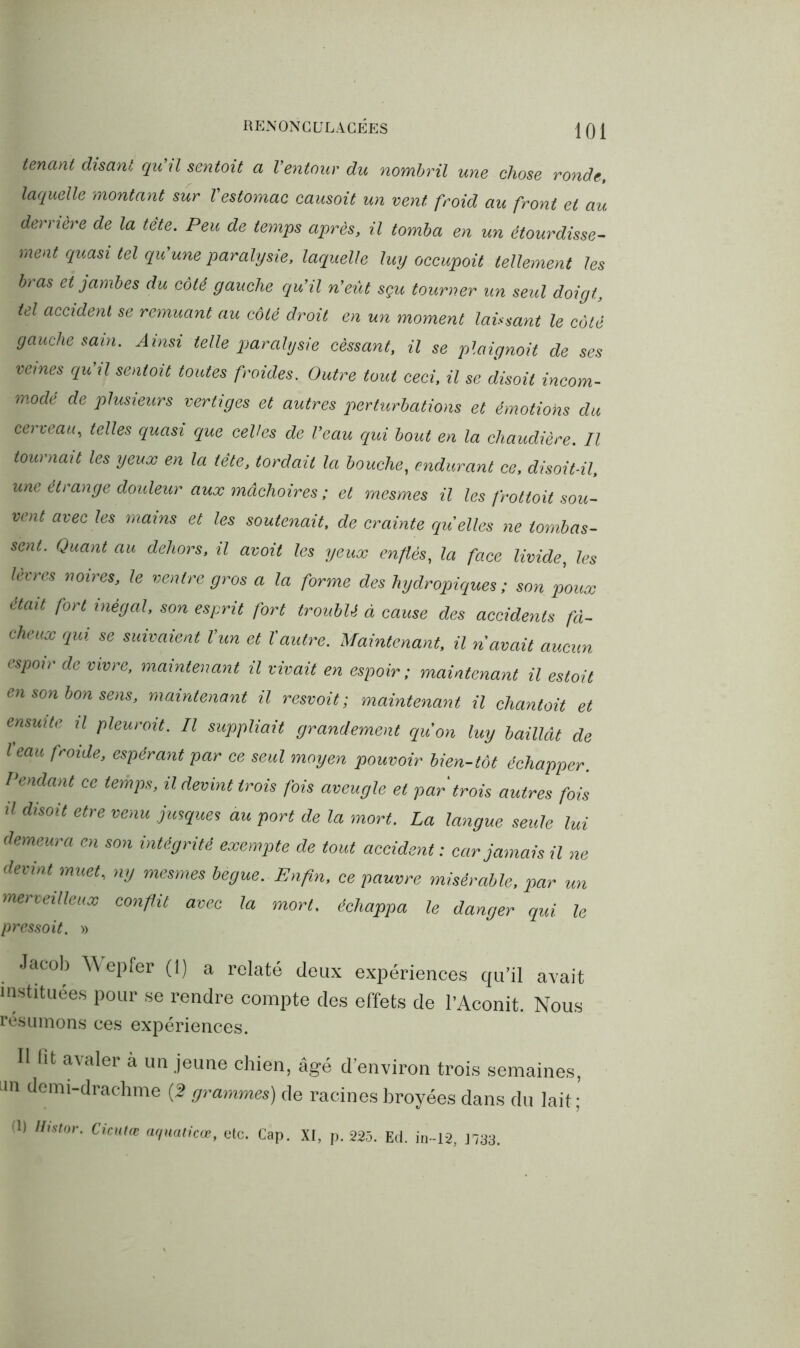 tenant disant qu’il sentoit a l’entour du nombril une chose ronde, laquelle montant sur l'estomac causoit un vent froid au front et au derrière de la tète. Peu de temps après, il tomba en un étourdisse- ment quasi tel qu’une paralysie, laquelle luy occupoit tellement les bras et jambes du côté gauche qu’il n’eût sçu tourner un seul doigt, tel accident se remuant au côté droit en un moment laissant le côté gauche sain. Ainsi telle paralysie cessant, il se plaignoit de ses veines qu’il sentait toutes froides. Outre tout ceci, il se disait incom- modé de plusieurs vertiges et autres perturbations et émotions du cerveau, telles quasi que celles de l’eau qui bout en la chaudière. Il tournait les yeux en la tète, tordait la bouche, endurant ce, disoit-il, une étrange douleur aux mâchoires ; et mesmes il les frottait sou- vent avec les mains et les soutenait, de crainte quelles ne tombas- sent. Quant au dehors, il avoit les yeux enflés, la face livide, les lèvres noires, le ventre gros a la forme des hydropiques; son poux était fort inégal, son esprit fort troublé à cause des accidents fâ- cheux qui se suivaient l'un et l’autre. Maintenant, il n'avait aucun espoir de vivre, maintenant il vivait en espoir ; maintenant il estoit en son bon sens, maintenant il resvoit ; maintenant il chantait et ensuite il pleurait. Il suppliait grandement qu'on luy baillât de l'eau froide, espérant par ce seul moyen pouvoir bien-tôt échapper. Pendant ce temps, il devint trois fois aveugle et par trois autres fois d disoit etre venu jusque s au port de la mort. La langue seule lui demeura en son intégrité exempte de tout accident : car jamais il ne devint muet, ny mesmes bègue. Enfin, ce pauvre misérable, par un merveilleux conflit avec la mort, échappa le danger qui le pressoit. » Jacob Wepfer (1) a relaté deux expériences qu’il avait instituées pour se rendre compte des effets de l’Aconit. Nous résumons ces expériences. Il fit avaler à un jeune chien, âgé d’environ trois semaines, an demi-drachme (2 grammes) de racines broyées dans du lait; (1) Hislor. Cicutœ aquaticœ, etc. Cap. XI, p. 225. Ed. in-12, 1733.