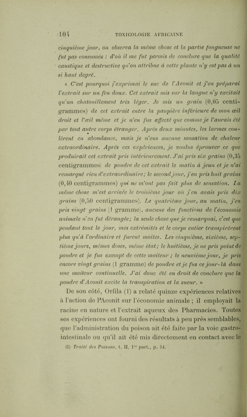 cinquième jour, on observa la même chose et la partie fongueuse ne fut pas consumée : d'où il me fut permis de conclure que la qualité caustique et destructive quon attribue à cette plante ny est pas à un si haut degré. « C’est pourquoi j’exprimai le suc de l'Aconit et j’en préparai l'extrait sur un feu doux. Cet extrait mis sur la langue n y excitait qu’un chatouillement très léger. Je mis un grain (0,05 centi- grammes) de cet extrait entre la paupière inférieure de mon œil droit et l’œil même et je n’en fus affecté que comme je l'aurais été pox tout autre corps étranger. Après deux minutes, les larmes cou- lèrent en abondance, mais je n’eus aucune sensation de chaleur extraordinaire. Après ces expériences, je voulus éprouver ce que produirait cet extrait pris intérieurement. J’ai pris six grains (0,35 centigrammes) de poudre de cet extrait le matin à jeun et je n’ai remarqué rien d’extraordinaire ; le second jour, j'en pris huit grains (0,40 centigrammes) qm ne m’ont pas fait plus de sensation. La même chose m’est arrivée le troisième jour où j'en avais pris dix grains (0,50 centigrammes). Le quatrième jour, au matin, j’en pris vingt grains (1 gramme), aucune des fonctions de l’économie animale n en fut dérangée; la seule chose que je remarquai, c’est que pendant tout le jour, mes extrémités et le corps entier transpirèrent plus qu’à l’ordinaire et furent moites. Les cinquième, sixième, sep- tième jours, mêmes doses, même état; le huitième, je ne pris point de poudre et je fus exempt de cette moiteur ; le neuvième jour, je pris encore vingt grains (1 gramme) de poudre et je fus ce jour-là dans une moiteur continuelle. J’ai donc été en droit de conclure que la poudre d’Aconit excite la transpiration et la sueur. » De son côté, Orfila (1) a relaté quinze expériences relatives à l’action de PAconit sur l’économie animale ; il employait la racine en nature et l’extrait aqueux des Pharmacies. Toutes ses expériences ont fourni des résultats à peu près semblables, que l’administration du poison ait été faite par la voie gastro- intestinale ou qu’il ait été mis directement en contact avec le (1) Traité des Poisons, t. II, l,e part., p. 54.