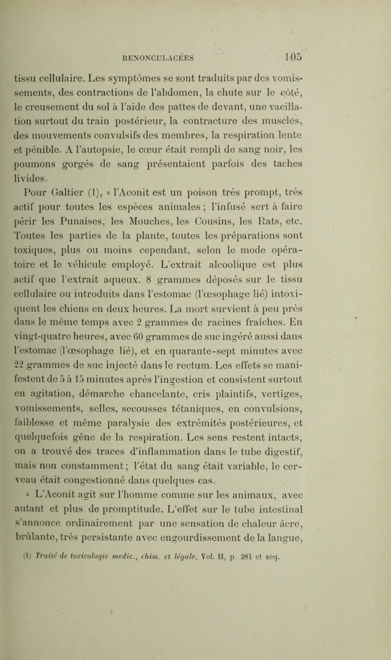 tissu cellulaire. Les symptômes se sont traduits par des vomis- sements, des contractions de l’abdomen, la chute sur le -côté, le creusement du sol à l’aide des pattes de devant, une vacilla- tion surtout du train postérieur, la contracture des musclés, des mouvements convulsifs des membres, la respiration lente et pénible. A l’autopsie, le cœur était rempli de sang noir, les poumons gorgés de sang présentaient parfois des taches livides. Pour Galtier (1), « l’Aconit est un poison très prompt, très actif pour toutes les espèces animales ; l’infusé sert à faire périr les Punaises, les Mouches, les Cousins, les Rats, etc. Toutes les parties de la plante, toutes les préparations sont toxiques, plus ou moins cependant, selon le mode opéra- toire et le véhicule employé. L’extrait alcoolique est plus actif que l’extrait aqueux. 8 grammes déposés sur le tissu cellulaire ou introduits dans l’estomac (l’œsophage lié) intoxi- quent les chiens en deux heures. La mort survient à peu près dans le même temps avec 2 grammes de racines fraîches. En vingt-quatre heures, avec 60 grammes de suc ingéré aussi dans l’estomac (l’œsophage lié), et en quarante-sept minutes avec 22 grammes de suc injecté dans le rectum. Les effets se mani- festent de 5 à 15 minutes après l’ingestion et consistent surtout en agitation, démarche chancelante, cris plaintifs, vertiges, vomissements, selles, secousses tétaniques, en convulsions, faiblesse et même paralysie des extrémités postérieures, et quelquefois gêne de la respiration. Les sens restent intacts, on a trouvé des traces d’inflammation dans le tube digestif, mais non constamment ; l’état du sang était variable, le cer- veau était congestionné dans quelques cas. « L’Aconit agit sur l’homme comme sur les animaux, avec autant et plus de promptitude. L’effet sur le tube intestinal s’annonce ordinairement par une sensation de chaleur âcre, brillante, très persistante avec engourdissement de la langue, (1) Traité de toxicologie medic., chim. et légale, Vol. II, p. 281 et seq. I