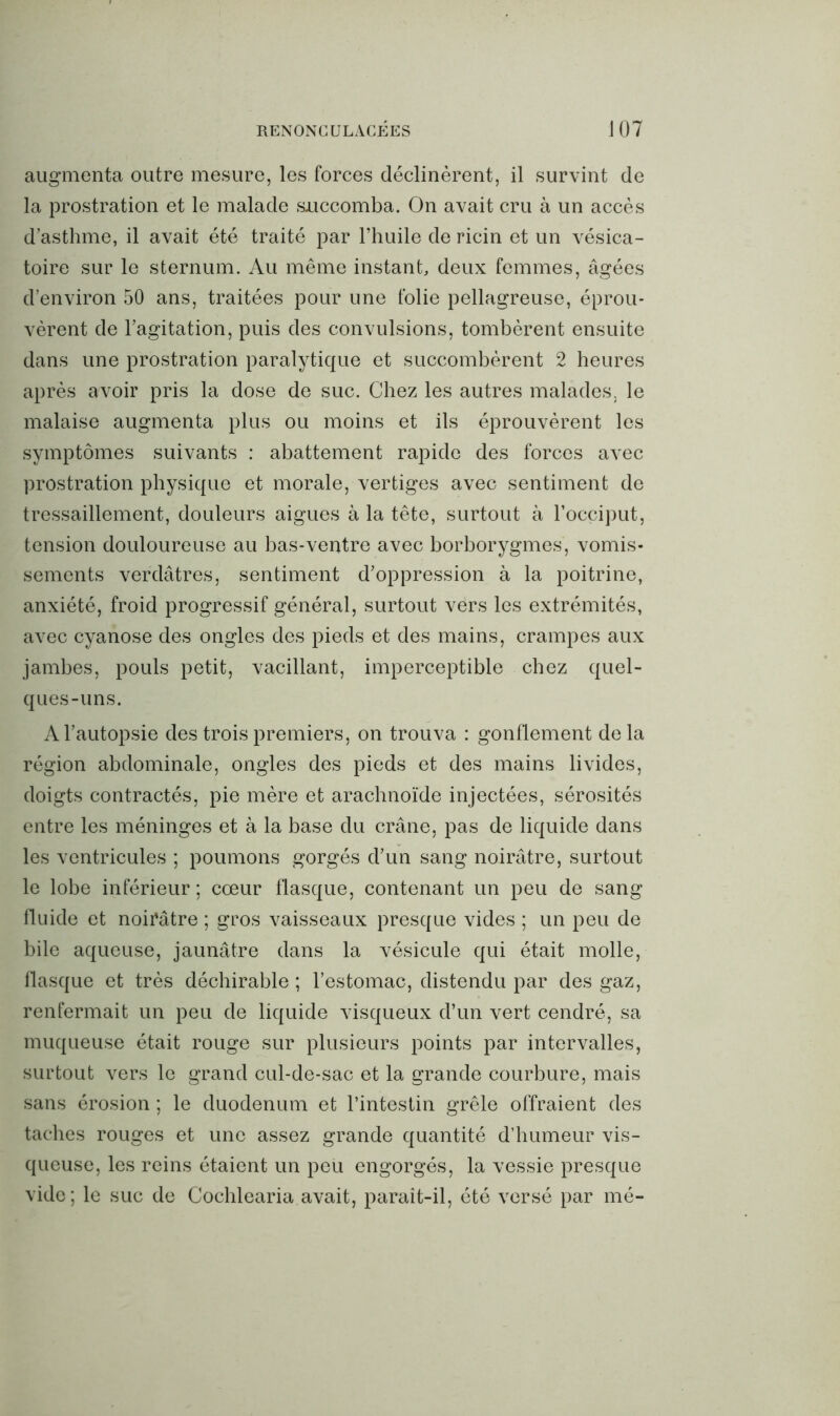 augmenta outre mesure, les forces déclinèrent, il survint de la prostration et le malade succomba. On avait cru à un accès d’asthme, il avait été traité par l’huile de ricin et un vésica- toire sur le sternum. Au même instant, deux femmes, âgées d’environ 50 ans, traitées pour une folie pellagreuse, éprou- vèrent de l’agitation, puis des convulsions, tombèrent ensuite dans une prostration paralytique et succombèrent 2 heures après avoir pris la dose de suc. Chez les autres malades, le malaise augmenta plus ou moins et ils éprouvèrent les symptômes suivants : abattement rapide des forces avec prostration physique et morale, vertiges avec sentiment de tressaillement, douleurs aigues à la tête, surtout à l’occiput, tension douloureuse au bas-ventre avec borborygmes, vomis- sements verdâtres, sentiment d’oppression à la poitrine, anxiété, froid progressif général, surtout vers les extrémités, avec cyanose des ongles des pieds et des mains, crampes aux jambes, pouls petit, vacillant, imperceptible chez quel- ques-uns. A l’autopsie des trois premiers, on trouva : gonflement delà région abdominale, ongles des pieds et des mains livides, doigts contractés, pie mère et arachnoïde injectées, sérosités entre les méninges et à la base du crâne, pas de liquide dans les ventricules ; poumons gorgés d’un sang noirâtre, surtout le lobe inférieur ; cœur fiasque, contenant un peu de sang fluide et noirâtre ; gros vaisseaux presque vides ; un peu de bile aqueuse, jaunâtre dans la vésicule qui était molle, flasque et très déchirable ; l’estomac, distendu par des gaz, renfermait un peu de liquide visqueux d’un vert cendré, sa muqueuse était rouge sur plusieurs points par intervalles, surtout vers le grand cul-de-sac et la grande courbure, mais sans érosion ; le duodénum et l’intestin grêle offraient des taches rouges et une assez grande quantité d’humeur vis- queuse, les reins étaient un peu engorgés, la vessie presque vide ; le suc de Cochlearia avait, parait-il, été versé par mé-