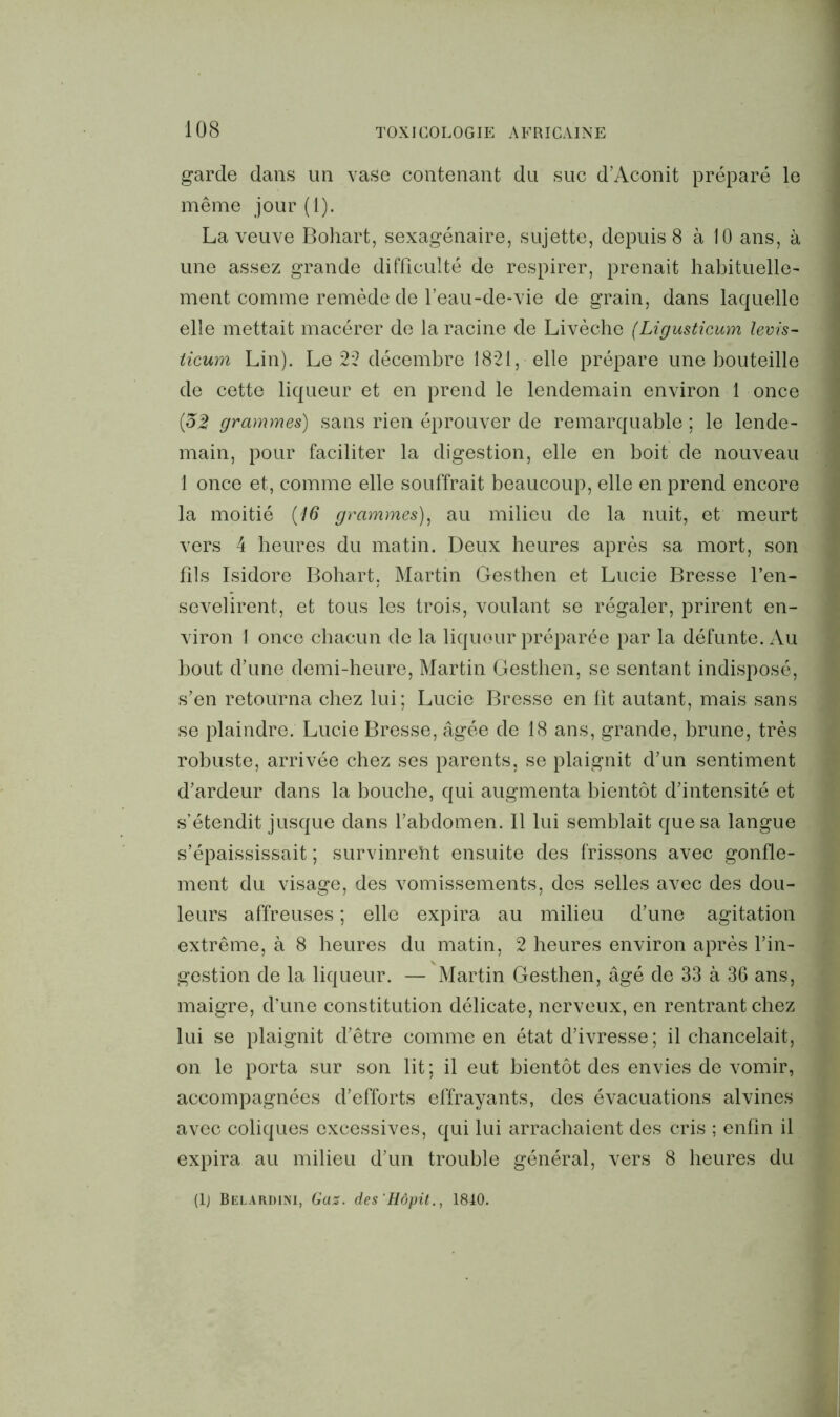 garde dans un vase contenant du suc d’Aconit préparé le même jour (1). La veuve Bohart, sexagénaire, sujette, depuis 8 à 10 ans, à une assez grande difficulté de respirer, prenait habituelle' ment comme remède de l’eau-de-vie de grain, dans laquelle elle mettait macérer de la racine de Livèche (Ligusticum levis- ticum Lin). Le 22 décembre 1821, elle prépare une bouteille de cette liqueur et en prend le lendemain environ 1 once (32 grammes) sans rien éprouver de remarquable ; le lende- main, pour faciliter la digestion, elle en boit de nouveau 1 once et, comme elle souffrait beaucoup, elle en prend encore la moitié (16 grammes), au milieu de la nuit, et meurt vers 4 heures du matin. Deux heures après sa mort, son fils Isidore Bohart, Martin Gesthen et Lucie Bresse l’en- sevelirent, et tous les trois, voulant se régaler, prirent en- viron 1 once chacun de la liqueur préparée par la défunte. Au bout d’une demi-heure, Martin Gesthen, se sentant indisposé, s’en retourna chez lui; Lucie Bresse en lit autant, mais sans se plaindre. Lucie Bresse, âgée de 18 ans, grande, brune, très robuste, arrivée chez ses parents, se plaignit d’un sentiment d’ardeur dans la bouche, qui augmenta bientôt d’intensité et s’étendit jusque dans l’abdomen. Il lui semblait que sa langue s’épaississait ; survinrent ensuite des frissons avec gonfle- ment du visage, des vomissements, des selles avec des dou- leurs affreuses ; elle expira au milieu d’une agitation extrême, à 8 heures du matin, 2 heures environ après l’in- gestion de la liqueur. — Martin Gesthen, âgé de 33 à 36 ans, maigre, d’une constitution délicate, nerveux, en rentrant chez lui se plaignit d’être comme en état d’ivresse ; il chancelait, on le porta sur son lit; il eut bientôt des envies de vomir, accompagnées d’efforts effrayants, des évacuations alvines avec coliques excessives, qui lui arrachaient des cris ; enfin il expira au milieu d’un trouble général, vers 8 heures du (1) Belardim, Gaz. des 'Hôpit., 1840.