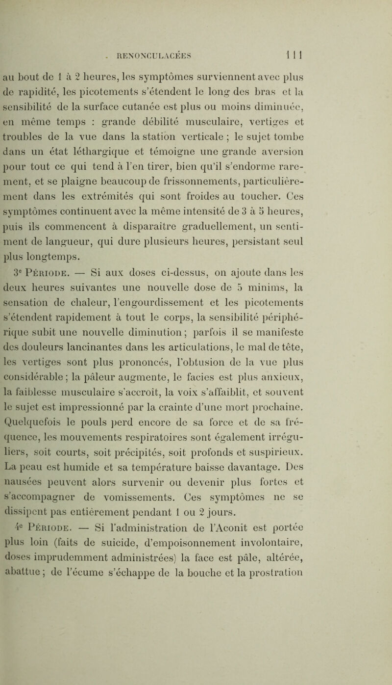 au bout de 1 à 2 heures, les symptômes surviennent avec plus de rapidité, les picotements s’étendent le long des bras et la sensibilité de la surface cutanée est plus ou moins diminuée, en même temps : grande débilité musculaire, vertiges et troubles de la vue dans la station verticale; le sujet tombe dans un état léthargique et témoigne une grande aversion pour tout ce qui tend à l’en tirer, bien qu’il s’endorme rare- ment, et se plaigne beaucoup de frissonnements, particulière- ment dans les extrémités qui sont froides au toucher. Ces symptômes continuent avec la même intensité de 3 à 5 heures, puis ils commencent à disparaître graduellement, un senti- ment de langueur, qui dure plusieurs heures, persistant seul plus longtemps. 3e Période. — Si aux doses ci-dessus, on ajoute dans les deux heures suivantes une nouvelle dose de 5 minims, la sensation de chaleur, l’engourdissement et les picotements s’étendent rapidement à tout le corps, la sensibilité périphé- rique subit une nouvelle diminution ; parfois il se manifeste des douleurs lancinantes dans les articulations, le mal de tête, les vertiges sont plus prononcés, l’obtusion de la vue plus considérable; la pâleur augmente, le faciès est plus anxieux, la faiblesse musculaire s’accroît, la voix s’affaiblit, et souvent le sujet est impressionné par la crainte d’une mort prochaine. Quelquefois le pouls perd encore de sa force et de sa fré- quence, les mouvements respiratoires sont également irrégu- liers, soit courts, soit précipités, soit profonds et suspirieux. La peau est humide et sa température baisse davantage. Des nausées peuvent alors survenir ou devenir plus fortes et s’accompagner de vomissements. Ces symptômes ne se dissipent pas entièrement pendant 1 ou 2 jours. 4e Période. — Si l’administration de l’Aconit est portée plus loin (faits de suicide, d’empoisonnement involontaire, doses imprudemment administrées) la face est pâle, altérée, abattue ; de l’écume s’échappe de la bouche et la prostration