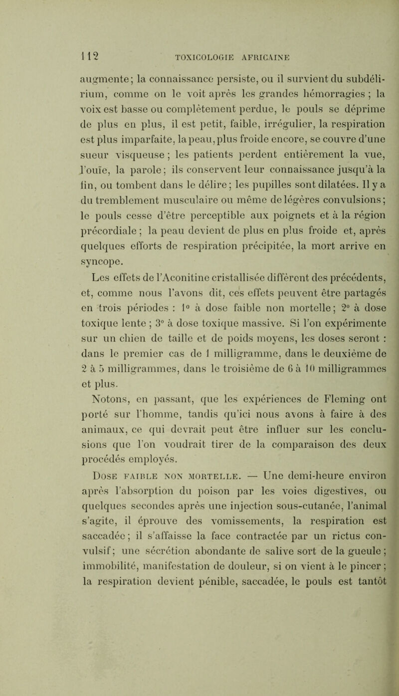 augmente; la connaissance persiste, ou il survient du subdéli- rium, comme on le voit après les grandes hémorragies ; la voix est basse ou complètement perdue, le pouls se déprime de plus en plus, il est petit, faible, irrégulier, la respiration est plus imparfaite, la peau, plus froide encore, se couvre d’une sueur visqueuse ; les patients perdent entièrement la vue, l’ouïe, la parole; ils conservent leur connaissance jusqu’à la fin, ou tombent dans le délire; les pupilles sont dilatées. Il y a du tremblement musculaire ou même de légères convulsions; le pouls cesse d’être perceptible aux poignets et à la région précordiale ; la peau devient de plus en plus froide et, après quelques efforts de respiration précipitée, la mort arrive en syncope. Les effets de l’Aconitine cristallisée diffèrent des précédents, et, comme nous l’avons dit, ces effets peuvent être partagés en trois périodes : 1° à dose faible non mortelle; 2° à dose toxique lente ; 3° à dose toxique massive. Si l’on expérimente sur un chien de taille et de poids moyens, les doses seront : dans le premier cas de 1 milligramme, dans le deuxième de 2 à 5 milligrammes, dans le troisième de 6 à 10 milligrammes et plus. Notons, en passant, que les expériences de Fleming ont porté sur l’homme, tandis qu’ici nous avons à faire à des animaux, ce qui devrait peut être influer sur les conclu- sions que l’on voudrait tirer de la comparaison des deux procédés employés. Dose faible non mortelle. — Une demi-heure environ après l’absorption du poison par les voies digestives, ou quelques secondes après une injection sous-cutanée, l’animal s’agite, il éprouve des vomissements, la respiration est saccadée ; il s’affaisse la face contractée par un rictus con- vulsif ; une sécrétion abondante de salive sort de la gueule ; immobilité, manifestation de douleur, si on vient à le pincer ; la respiration devient pénible, saccadée, le pouls est tantôt