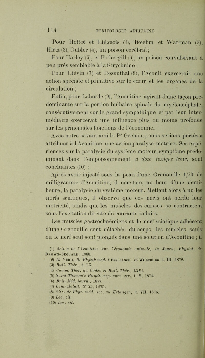 Pour Hottot et Liégeois (1), Bœehm et Wartman (2), Hirtz (3), Gubler (4), un poison cérébral; Pour Ilarley (5), et Fothergill (6), un poison convulsivant à peu près semblable à la Strychnine ; Pour Liévin (7) et Rosenthal (8), l’Aconit exercerait une action spéciale et primitive sur le cœur et les organes de la circulation ; Enfin, pour Laborde(9), l’Aconitine agirait d’une façon pré- dominante sur la portion bulbaire spinale du myélencéphale, consécutivement sur le grand sympathique et par leur inter- médiaire exercerait une influence plus ou moins profonde sur les principales fonctions de l’économie. Avec notre savant ami le Pr Grehant, nous serions portés à attribuer à l’Aconitine une action paralyso-motrice. Ses expé- riences sur la paralysie du système moteur, symptôme prédo- minant dans l’empoisonnement à dose toxique lente, sont concluantes (10) : Après avoir injecté sous la peau d’une Grenouille 1/20 de milligramme d’Aconitine, il constate, au bout d’une demi- heure, la paralysie du système moteur. Mettant alors à nu les nerfs sciatiques, il observe que ces nerfs ont perdu leur motricité, tandis que les muscles des cuisses se contractent sous l’excitation directe de courants induits. Les muscles gastrochnémiens et le nerf sciatique adhérent d’une Grenouille sont détachés du corps, les muscles seuls ou le nerf seul sont plongés dans une solution d’Aconitine ; il (1) Action de l’Aconitine sur l’économie animale, in Journ. Physiol. de Bhown-Sequard, 1866. (2) In Verh. D. Physik med. Gessei.lsch. in Wurzburg, t. III, 1872. (3) Bull. Thér., t. LX. (4) Comm. Tlier. du Codex et Bull. Thér., LXVI. (5) Saint-Thomas’s Hospit. rep. surv. ser., t. V, 1874. (6) Brit. Méd. journ., 1877. (7) Centralblatt, N° 25, 1875. (8) Sitz. de Phys. méd. soc. zu Erlangen, t. VII, 1876. (9) Loc. cit. (10) Loc. cit.