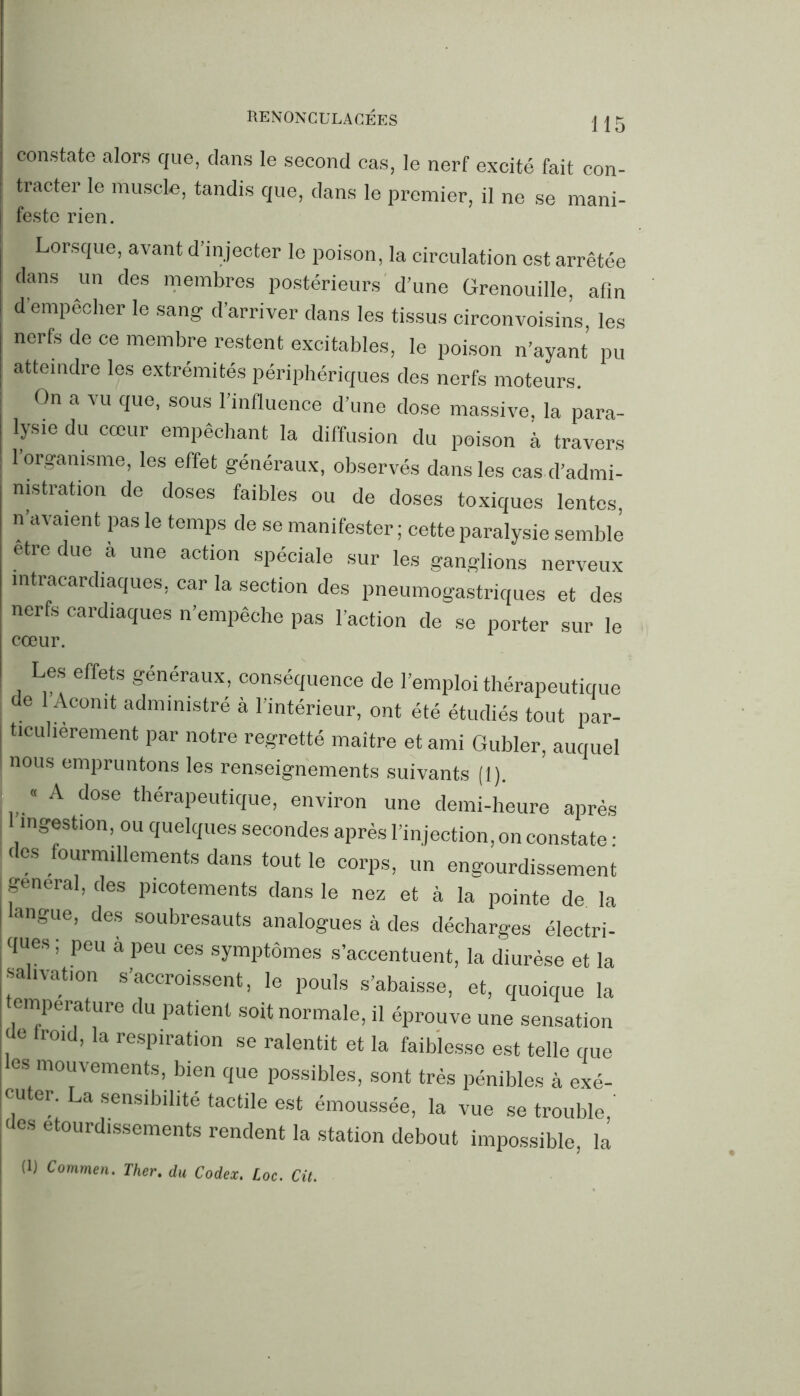 constate alors que, dans le second cas, le nerf excité fait con- tracter le muscle, tandis que, dans le premier, il ne se mani- feste rien. | Lorsque, avant d’injecter le poison, la circulation est arrêtée dans un des membres postérieurs d’une Grenouille, afin d empêcher le sang d’arriver dans les tissus circonvoisins les nerfs de ce membre restent excitables, le poison n’ayant pu atteindre les extrémités périphériques des nerfs moteurs. On a vu que, sous l’influence d’une dose massive, la para- lysie du cœur empêchant la diffusion du poison à travers l’organisme, les effet généraux, observés dans les cas d’admi- nistration de doses faibles ou de doses toxiques lentes, n’avaient pas le temps de se manifester ; cette paralysie semble etre due à une action spéciale sur les ganglions nerveux intracardiaques, car la section des pneumogastriques et des nerfs cardiaques n’empêche pas l'action de se porter sur le cœur. Les effets généraux, conséquence de l’emploi thérapeutique de 1 Aconit administré à l’intérieur, ont été étudiés tout par- tieuhèrement par notre regretté maitre et ami Gubler, auquel nous empruntons les renseignements suivants (1). « A dose thérapeutique, environ une demi-heure après ingestion, ou quelques secondes après l’injection, on constate : < es ourmillements dans tout le corps, un engourdissement general, des picotements dans le nez et à la pointe de la angue, des soubresauts analogues à des décharges électri- ques; peu à peu ces symptômes s’accentuent, la diurèse et la salivation s’accroissent, le pouls s’abaisse, et, quoique la température du patient soit normale, il éprouve une sensation i °‘d’ la resPlration se ralentit et la faiblesse est telle que les mouvements, bien que possibles, sont très pénibles à exé- cuter. La sensibilité tactile est émoussée, la vue se trouble ' des étourdissements rendent la station debout impossible, là (1) Commen. Ther, du Codex. Loc. Cit.