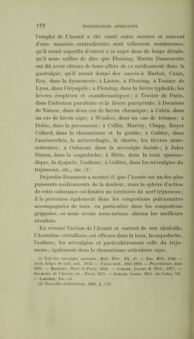 l’emploi de l’Aconit a été vanté outre mesure et souvent d’une manière contradictoire sont tellement nombreuses, qu’il serait superflu d’entrer à ce sujet dans de longs détails, qu’il nous suffise de dire que Fleming, Martin Damourette ont dit avoir obtenu de bons effets de ce médicament dans la gastralgie; qu’il aurait donné des succès à Marbot, Cazin, Roy, dans la dyssenterie; à Liston, à Fleming, à Tessier de Lyon, dans l’érysipèle; à Fleming, dans la lièvre typhoïde, les fièvres éruptives et exanthématiques ; à Tessier de Paris, dans l’infection purulente et la fièvre puerpérale; à Decaisne de Namur, dans deux cas de farcin chronique; à Cahin, dans un cas de farcin aigu; à Woakes, dans un cas de tétanos; à Dobie, dans la pneumonie; à Collin, Murray, Chapp, Royer Collard, dans le rhumatisme et la goutte; à Gubler, dans l’aménorrhée, la métrorrhagie, la chorée, les fièvres inter- mittentes; à Oulmont, dans la névralgie faciale; à Jules Simon, dans la coqueluche; à Hirtz, dans la toux spasmo- dique, la dyspnée, l’asthme; à Gubler, dans les névralgies du trijumeau, etc., etc. (1). Dujardin-Beaumetz a montré (2) que l’Aconit est un des plus puissants médicaments de la douleur, mais la sphère d’action de cette substance est limitée au territoire du nerf trijumeau; il le préconise également dans les congestions pulmonaires accompagnées de toux, en particulier dans les congestions grippales, où nous avons nous-mêmes obtenu les meilleurs résultats. En résumé l’action de l’Aconit et surtout de son alcaloïde, l’Aconitine cristallisée, est efficace dans la toux, la coqueluche, l’asthme, les névralgies et particulièrement celle du triju- meau ; également dans le rhumatisme articulaire aigu. (1) Voir les ouvrages suivants : Bull. Thér., XX, 47. — Gaz. Méd., 1846. — Arch. belges de méd. mil., 18>2. — Union méd., 1861-1869. — Practitioner, Juin 1879. — Molènes, Thèse de Paris, 1884. — Gubler, Leçons de Thér., 1877. — Oulmont, de l'Aconit, etc., Paris, 1877. — Gubler, Comm. Thér. du Codex, 781. — Laborde, Loc. cit. (2) Nouvelles médications, 1886, p. 178.