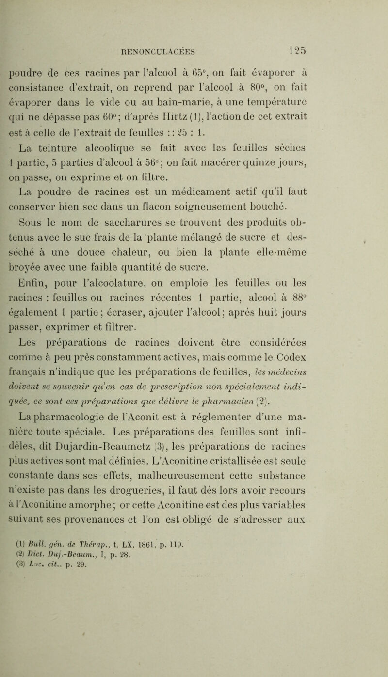 poudre de ces racines par l’alcool à 65°, on fait évaporer à consistance d’extrait, on reprend par l’alcool à 80°, on fait évaporer dans le vide ou au bain-marie, à une température qui ne dépasse pas 60°; d’après Hirtz (1), l’action de cet extrait est à celle de l’extrait de feuilles : : 25 : 1. La teinture alcoolique se fait avec les feuilles sèches 1 partie, 5 parties d’alcool à 56°; on fait macérer quinze jours, on passe, on exprime et on filtre. La poudre de racines est un médicament actif qu’il faut conserver bien sec dans un flacon soigneusement bouché. Sous le nom de saccharures se trouvent des produits ob- tenus avec le suc frais de la plante mélangé de sucre et des- séché à une douce chaleur, ou bien la plante elle-même broyée avec une faible quantité de sucre. Enfin, pour l’alcoolature, on emploie les feuilles ou les racines : feuilles ou racines récentes 1 partie, alcool à 88° également 1 partie; écraser, ajouter l’alcool; après huit jours passer, exprimer et filtrer. Les préparations de racines doivent être considérées comme à peu près constamment actives, mais comme le Codex français n’indique que les préparations de feuilles, les médecins doivent se souvenir qu’en cas de prescription non spécialement indi- quée, ce sont ces préparations que délivre le pharmacien (2). La pharmacologie de l’Aconit est à réglementer d’une ma- nière toute spéciale. Les préparations des feuilles sont infi- dèles, dit Dujardin-Beaumetz (3), les préparations de racines plus actives sont mal définies. L’Aconitine cristallisée est seule constante dans ses effets, malheureusement cette substance n’existe pas dans les drogueries, il faut dès lors avoir recours à l’Aconitine amorphe ; or cette Aconitine est des plus variables suivant ses provenances et l’on est obligé de s’adresser aux (1) Bull. gén. de Thérap., t. LX, 1861, p. 119. (2) Dict. Duj.-Beaum., I, p. 28. (3) Inc. cit.. p. 29.