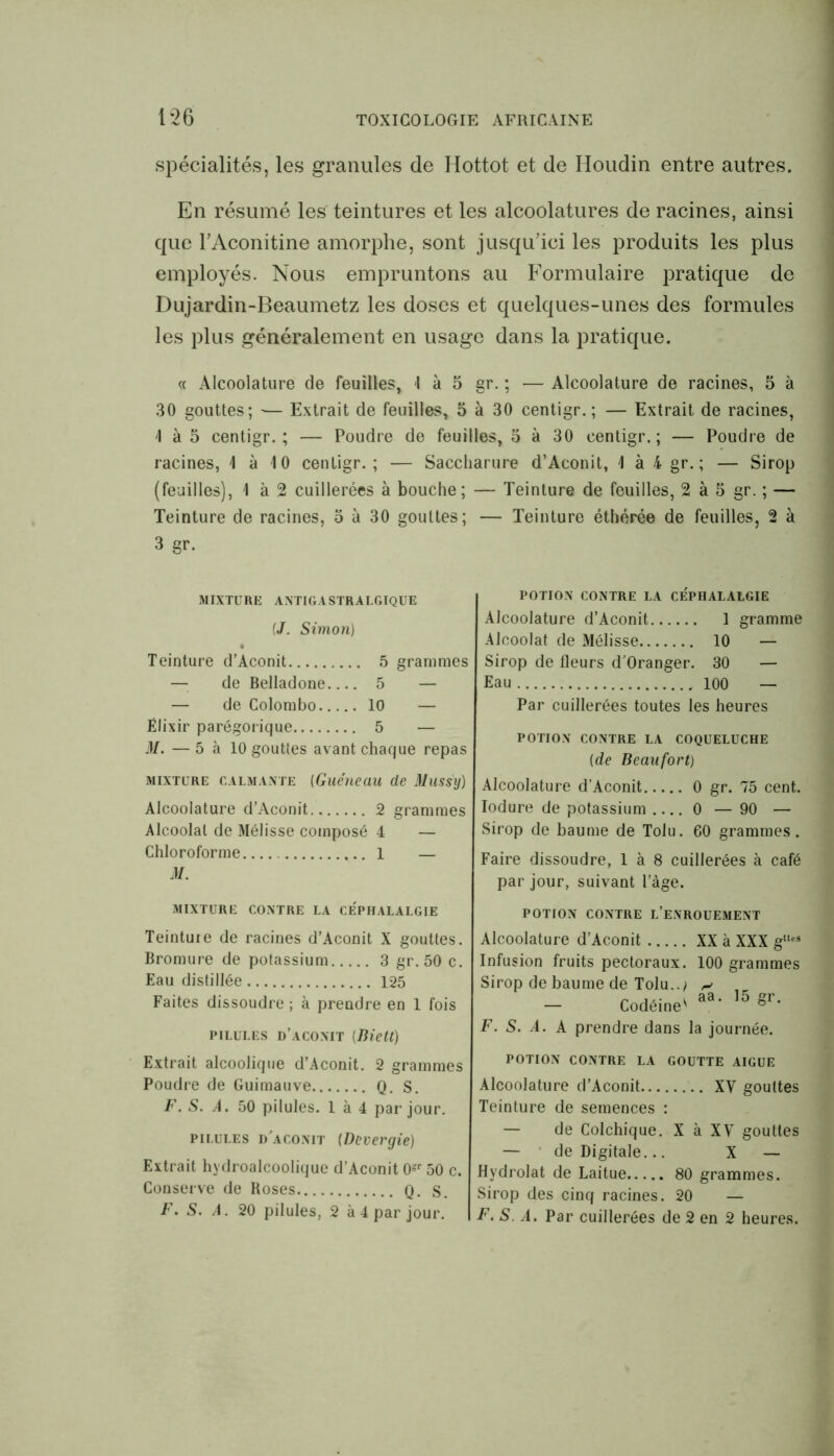 spécialités, les granules de Hottot et de Houdin entre autres. En résumé les teintures et les alcoolatures de racines, ainsi que l’Aconitine amorphe, sont jusqu’ici les produits les plus employés. Nous empruntons au Formulaire pratique de Dujardin-Beaumetz les doses et quelques-unes des formules les plus généralement en usage dans la pratique. « Alcoolature de feuilles, I à 5 gr. ; — Alcoolature de racines, 5 à 30 gouttes; ■— Extrait de feuilles, 5 à 30 centigr. ; — Extrait de racines, 'I à 5 centigr.; — Poudre de feuilles, 5 à 30 centigr.; — Poudre de racines, \ à 10 centigr. ; — Saccharure d’Aconit, \ à 4 gr. ; — Sirop (feuilles), I à 2 cuillerées à bouche; — Teinture de feuilles, 2 à 5 gr. ; — Teinture de racines, 5 à 30 gouttes; — Teinture éthérée de feuilles, 2 à 3 gr. MIXTURE ANTIGASTRALGIQUE {J. Simon) Teinture d’Aconit 5 grammes de Belladone 5 — — de Colombo 10 — Elixir parégorique 5 — M. — 5 à 10 gouttes avant chaque repas mixture calmante (Guéueau de Muss'y) Alcoolature d’Aconit 2 grammes Alcoolat de Mélisse composé 4 — Chloroforme 1 — M. MIXTURE CONTRE LA CÉPHALALGIE POTION CONTRE LA CÉPHALALGIE Alcoolature d’Aconit 1 gramme Alcoolat de Mélisse 10 — Sirop de fleurs d'Oranger. 30 — Eau 100 — Par cuillerées toutes les heures POTION CONTRE LA COQUELUCHE (de Beaufort) Alcoolature d’Aconit 0 gr. 75 cent. Iodure de potassium 0 — 90 — Sirop de baume de Tolu. 60 grammes. Faire dissoudre, 1 à 8 cuillerées à café par jour, suivant l’àge. POTION CONTRE L’ENROUEMENT Teinture de racines d’Aconit X gouttes. Bromure de potassium 3 gr. 50 c. Eau distillée 125 Faites dissoudre ; à prendre en 1 fois pilules d’aconit (Biett) Alcoolature d’Aconit XX à XXX gltes Infusion fruits pectoraux. 100 grammes Sirop de baume de Tolu../ ^ n k aa. 15 gr. — Codeine' ° F. S. A. A prendre dans la journée. Extrait alcoolique d’Aconit. 2 grammes Poudre de Guimauve Q. S. F. S. A, 50 pilules. 1 à 4 par jour. pilules d'aconit (Devergie) Extrait hydroalcoolique d’Aconit 0gr 50 c. Conserve de Roses Q. s. F. S. A. 20 pilules, 2 à 4 par jour. potion contre la goutte aigue Alcoolature d’Aconit XV gouttes Teinture de semences : — de Colchique. X à XV gouttes — de Digitale... X — Hvdrolat de Laitue 80 grammes. Sirop des cinq racines. 20 — F. S. A. Par cuillerées de 2 en 2 heures.