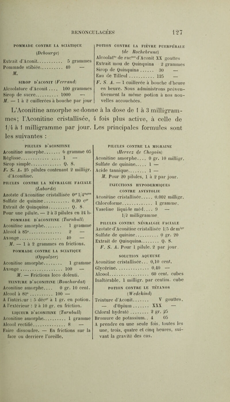 POMMADE CONTRE LA SCIATIQUE (Debourge) Extrait d’Aconit 5 grammes Pommade stibiée 40 — M. sirop d’aconit (Ferrand) Alcoolature d’Aconit 100 grammes Sirop de sucre .... 1000 — M. — 1 à 2 cuillerées à bouche par jour POTION CONTRE LA FIEVRE PUERPERALE {de Rochebrune) AIcoolalre de racnesd’Aconit XX gouttes Extrait mou de Quinquina 2 grammes Sirop de Quinquina 30 — Eau de Tilleul 125 — F. S A. — 1 cuillerée à bouche d’heure en heure. Nous administrons préven- tivement la même potion à nos nou- velles accouchées. L’Aconitine amorphe se donne à la dose de 1 à 3 milligram- mes; l’Aconitine cristallisée, 4 fois plus active, à celle de 1/4 à 1 milligramme par jour. Les principales formules sont les suivantes : PILULES d’ACONITINE Aconitine amorphe 0 gramme 05 Réglisse 1 — Sirop simple Q. S. F. S. A. 25 pilules contenant 2 milligr. d’Aconitine. PILULES CONTRE LA NÉVRALGIE FACIALE (Laborde) Azotate d’Aconitine cristallisée 0grl/'4mgrm Sulfate de quinine 0,20 cgr Extrait de Quinquina Q. S. Pour une pilule. — 2 à 3 pilules en 24 h* pommade d’aconitine (Turnbull) Aconitine amorphe 1 gramme Alcool à 85° 2 — Axonge 40 — M. — là 2 grammes en frictions. POMMADE CONTRE LA SCIATIQUE (Oppolzer) Aconitine amorphe 1 gramme Axonge 100 — M. — Frictions loco dolenti. teinture d’aconitine (Bouchardat,) Aconitine amorphe 0 gr. 10 cent. Alcool à 80° 100 — A l’intérieur : 5 décgr à 1 gr. en potion. A l’extérieur : 2 à 10 gr. en friction. liqueur d’aconitine [Turnbull) Aconitine amorphe 1 gramme Alcool rectifié 8 — Faire dissoudre. — En frictions sur la face ou derrière l’oreille. PILULES CONTRE LA MIGRAINE IHervez die Chegoin) Aconitine amorphe 0 gr. 10 milligr. Sulfate de quinine 1 — Acide tannique 1 — M. Pour 20 pilules, 1 à 2 par jour. INJECTIONS HYPODERMIQUES CONTRE ASYSTOLIE Aconiline cristallisée 0,002 milligr. Chloroforme 1 gramme. Vaseline liquide méd.... 9 — 1/2 milligramme PILULES CONTRE NEVRALGIE FACIALE Azotate d’Aconitine cristallisée 1/5 demlgr Sulfate de quinine^ 0 gr. 20 Extrait de Quinquina Q. S. F. S. A. Pour 1 pilule. 2 par jour. SOLUTION AQUEUSE Aconitine cristallisée... 0,10 cent. Glycérine 0,40 — Alcool 60 cent, cubes Inaltérable. 1 milligr. par centim. cube POTION CONTRE LE TETANOS (Wedekind) Teinture d’Aconit V gouttes. — d’Opium XXX — Chloral hydraté 2 gr. £5 Bromure de potassium.. 4 05 A prendre en une seule fois, toutes les une, trois, quatre et cinq heures, sui- vant la gravité des cas.