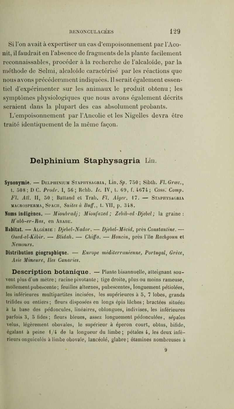 Si F on avait à expertiser un cas d’empoisonnement par l’Aco- nit, il faudrait en l’absence de fragments delà plante facilement reconnaissables, procéder à la recherche de l’alcaloïde, par la méthode de Selmi, alcaloïde caractérisé par les réactions que nous avons précédemment indiquées. Il serait également essen- tiel d’expérimenter sur les animaux le produit obtenu ; les symptômes physiologiques que nous avons également décrits seraient dans la plupart des cas absolument probants. L’empoisonnement par l’Ancolie et les Nigelles devra être traité identiquement de la même façon. Delphinium Staphysagria Lin. Synonymie. — Delphinium Staphysagria, Lin. Sp. 750; Sibth. Fl.Grœc., t. 508; D C. Prodr. 1, 56; Rchb. Ic. IV, t. 69, f. 4674; Coss. Comp. FL AU. II, 50; Battand et Trab. FL Alger. 17. — Staphysagria macrosperma, Spach, Suites à Bujf., t. VII, p. 348. Noms indigènes. — Mioubradj; Mioufazed ; Zebib-ed -Djebel ; la graine : H'abb-er-Ras, en Arabe. Habitat. — Algérie : Djebel-Nador. — Djebel-Mècid, près Constanline. — Oued-el-Kébir. — Blidah. — C/h/fa. — Honcin, près l’île Rachgoun et Nemours. Distribution géographique. — Europe méditerranéenne, Portugal, Grèce, Asie Mineure, Iles Canaries. Description botanique. — Plante bisannuelle, atteignant sou- vent plus d’un mètre; racine pivotante ; tige droite, plus ou moins rameuse, mollement pubescente; feuilles alternes, pubescentes, longuement pétiolées, les inférieures multipartites incisées, les supérieures à 5, 7 lobes, grands trifides ou entiers ; fleurs disposées en longs épis lâches ; bractées situées à la base des pédoncules, linéaires, oblongues, indivises, les inférieures parfois 3, 5 fides ; fleurs bleues, assez longuement pédonculées, sépales velus, légèrement obovales, le supérieur à éperon court, obtus, bifide, égalant à peine 1/4 de la longueur du limbe ; pétales 4, les deux infé- rieurs onguiculés à limbe obovale, lancéolé, glabre; étamines nombreuses à 9