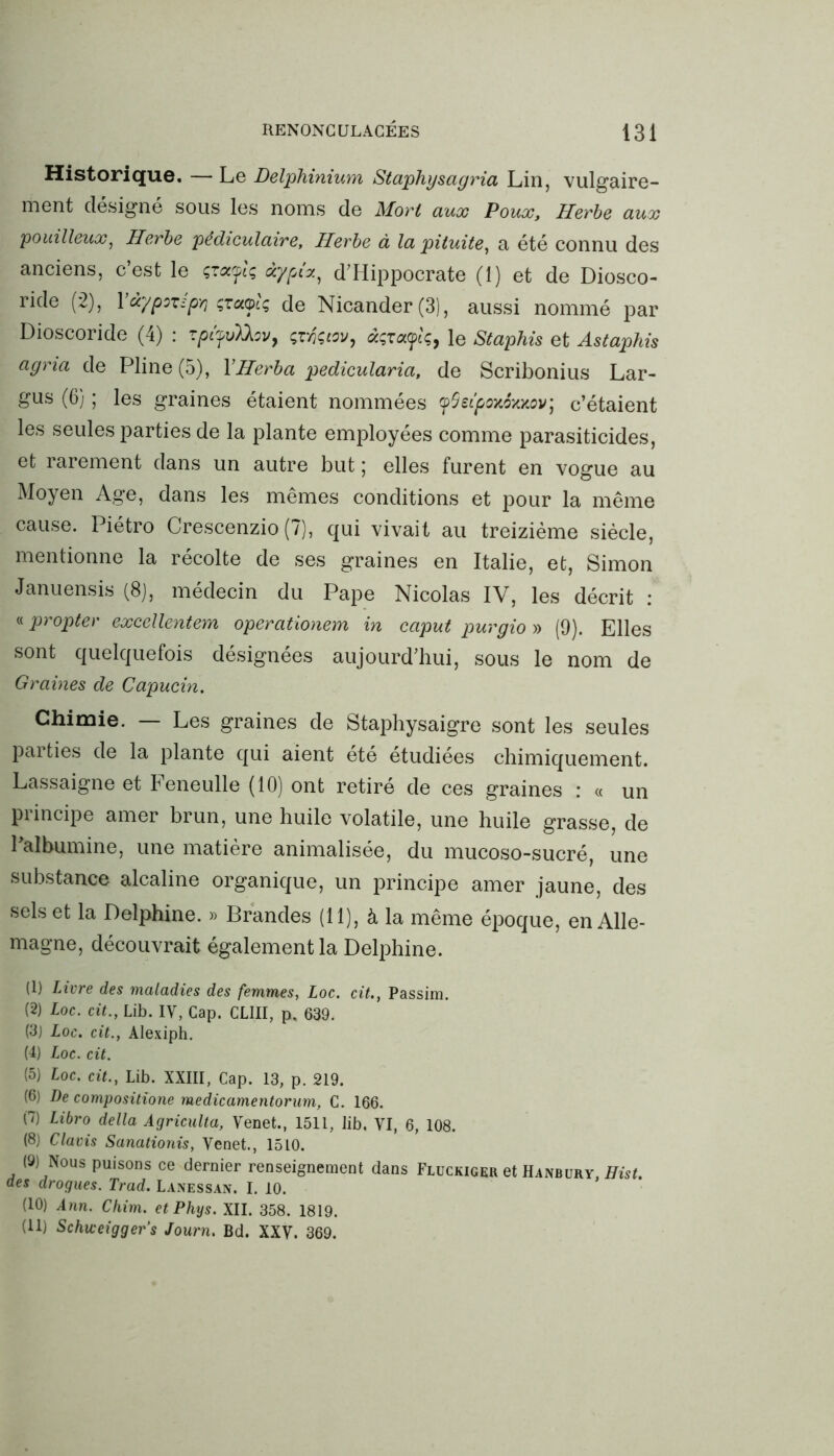 Historique. — Le Delphinium Staphyscigria Lin, vulgaire- ment désigné sous les noms de Mort aux Poux, Herbe aux pouilleux, Herbe pédiculaire. Herbe à la pituite, a été connu des anciens, c’est le çtayb àypi*, d’Hippocrate (1) et de Diosco- ride (2), 1 àypozipr, çtuolç de Nicander(3), aussi nommé par Dioscoride (4) : zptfvXkov, çtfçtov, àçrotyiç, le Staphis et Astaphis agria de Pline (5), YHerba pedicularia, de Scribonius Lar- gus (6) ; les graines étaient nommées yQetpanSKMV] c’étaient les seules parties de la plante employées comme parasiticides, et rarement dans un autre but ; elles furent en vogue au Moyen Age, dans les mêmes conditions et pour la même cause. Piétro Crescenzio (7), qui vivait au treizième siècle, mentionne la récolte de ses graines en Italie, et, Simon Januensis (8), médecin du Pape Nicolas IV, les décrit : « propter excellentem operationem in caput purgio » (9). Elles sont quelquefois désignées aujourd’hui, sous le nom de Graines de Capucin. Chimie. — Les graines de Staphysaigre sont les seules parties de la plante qui aient été étudiées chimiquement. Lassaigne et Feneulle (10) ont retiré de ces graines : « un principe amer brun, une huile volatile, une huile grasse, de l'albumine, une matière animalisée, du mucoso-sucré, une substance alcaline organique, un principe amer jaune, des sels et la Delphine. » Brandes (11), à la même époque, en Alle- magne, découvrait également la Delphine. (1) Livre des maladies des femmes, Loc. cit., Passim. (2) Loc. cit., Lib. IV, Cap. CLIII, p, 639. (3) Loc. cit., Alexiph. (4) Loc. cit. (5) Loc. cit., Lib. XXIII, Cap. 13, p. 219. (6) De composition medicamentorum, C. 166. (7) Libro délia Agriculta, Venet., 1511, lib. VI, 6, 108. (8) Claris Sanationis, Venet., 1510. (9) Nous puisons ce dernier renseignement dans Fluckiger et Hanbury, Hist. des drogues. Trad. Lanessan. I. 10. (10) Ann. Chim. et Phys. XII. 358. 1819. (11) Schiceigger’s Journ. Bd. XXV. 369.