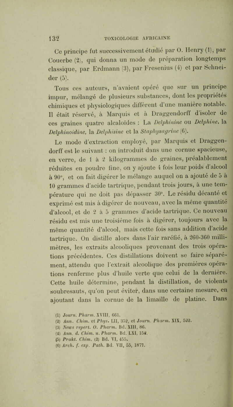 Ce principe fut successivement étudié par O. Henry (1), par Couerbe (2), qui donna un mode de préparation longtemps classique, par Erdmann (3), par Fresenius (4) et par Schnei- der (5). Tous ces auteurs, n’avaient opéré que sur un principe impur, mélangé de plusieurs substances, dont les propriétés chimiques et physiologiques diffèrent d’une manière notable. Il était réservé, à Marquis et à Draggendorff d’isoler de ces graines quatre alcaloïdes : La Delphinine ou Delphine, la Delphinoidine, la Delphisine et la Staphyscigrine (6). Le mode d’extraction employé, par Marquis et Draggen- dorff est le suivant : on introduit dans une cornue spacieuse, en verre, de 1 à 2 kilogrammes de graines, préalablement réduites en poudre fine, on y ajoute 4 fois leur poids d’alcool à 90°, et on fait digérer le mélange auquel on a ajouté de 5 à 10 grammes d’acide tartrique, pendant trois jours, à une tem- pérature qui ne doit pas dépasser 30°. Le résidu décanté et exprimé est mis à digérer de nouveau, avec la même quantité d’alcool, et de 2 à 5 grammes d’acide tartrique. Ce nouveau résidu est mis une troisième fois à digérer, toujours avec la même quantité d’alcool, mais cette fois sans addition d’acide tartrique. On distille alors dans l’air raréfié, à 260-360 milli- mètres, les extraits alcooliques provenant des trois opéra- tions précédentes. Ces distillations doivent se faire séparé- ment, attendu que l’extrait alcoolique des premières opéra- tions renferme plus d’huile verte que celui de la dernière. Cette huile détermine, pendant la distillation, de violents soubresauts, qu’on peut éviter, dans une certaine mesure, en ajoutant dans la cornue de la limaille de platine. Dans (1) Journ. Pharm. XVIII, 661. (2) Ann. Chim. et Phys. LII, 352, et Journ. Pharm. XIX, 522. (3) News repert. 0. Pharm. Bd. XIII, 86. (4) Ann. d. Chim. u. Pharm. Bd. LXI, 152. (5) Prakt. Chim. (2) Bd. VI, 455. (6) Arch. f. cxp. Path. Bd. VII, 55, 1877.