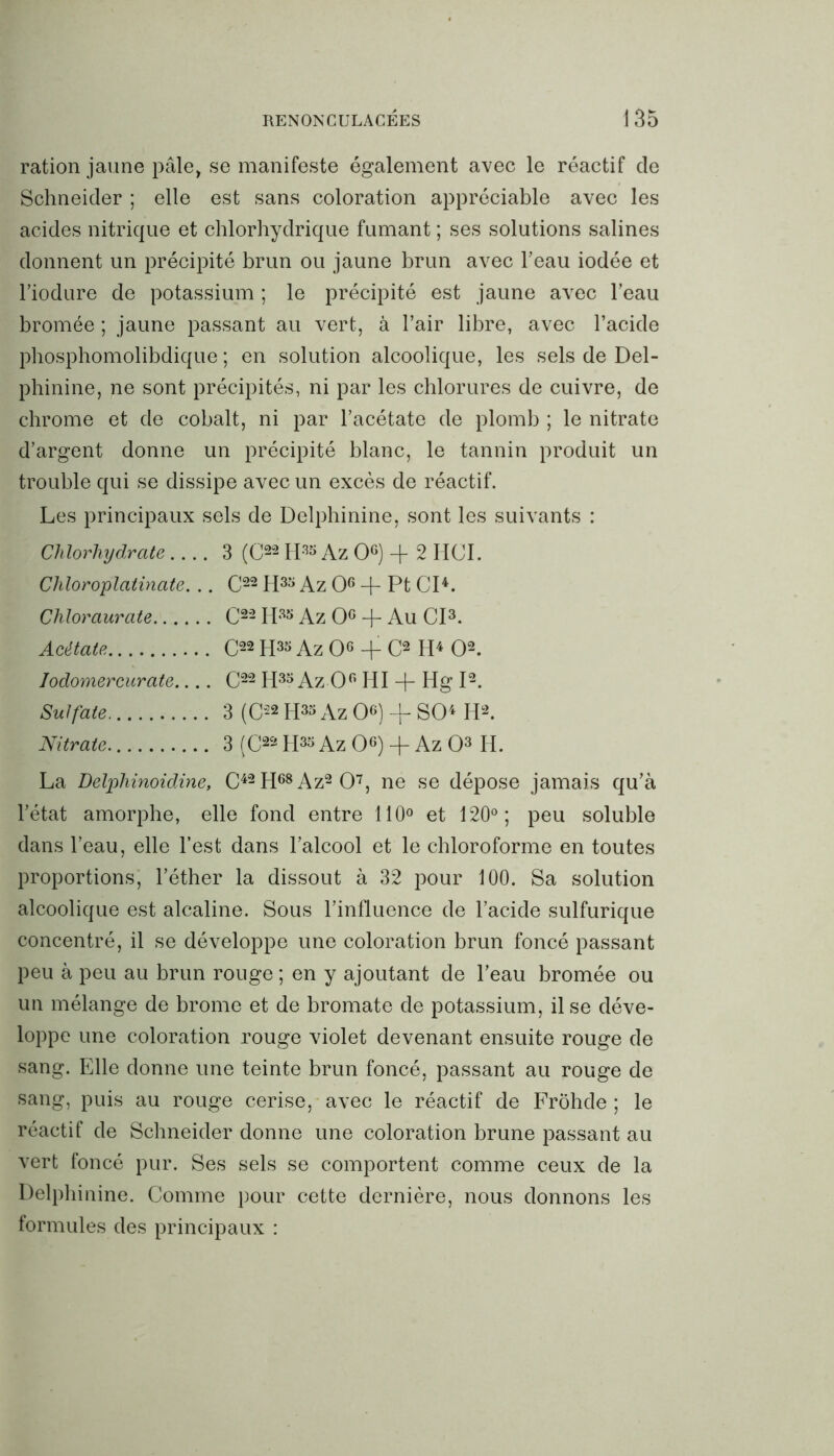 ration jaune pâle, se manifeste également avec le réactif cle Schneider ; elle est sans coloration appréciable avec les acides nitrique et chlorhydrique fumant ; ses solutions salines donnent un précipité brun ou jaune brun avec l’eau iodée et l’iodure de potassium ; le précipité est jaune avec l’eau bromée ; jaune passant au vert, à l’air libre, avec l’acide phosphomolibdique ; en solution alcoolique, les sels de Del- phinine, ne sont précipités, ni par les chlorures de cuivre, de chrome et de cobalt, ni par l’acétate de plomb ; le nitrate d’argent donne un précipité blanc, le tannin produit un trouble qui se dissipe avec un excès de réactif. Les principaux sels de Delphinine, sont les suivants : Chlorhydrate 3 (C22 H33 Az O6) -f- 2 HCI. Chloroplatinate. .. C22 H33 Az O6 + Pt CI4. Chloraurate C22 H33 Az 0° + Au CI3. Acétate C22 H33 Az O + C2 H4 O2. Iodomercurate C22 H33 Az 0° HI + Hg I2. Sulfate 3 (C22 H33 Az O6) -f- SO4 H2. Nitrate 3 (C22 H33 Az O6) + Az O3 H. La Delphinoidine, C42H68Az2 07, ne se dépose jamais qu’à l’état amorphe, elle fond entre 110° et 120°; peu soluble dans l’eau, elle l’est dans l’alcool et le chloroforme en toutes proportions, l’éther la dissout à 32 pour 100. Sa solution alcoolique est alcaline. Sous l’influence de l’acide sulfurique concentré, il se développe une coloration brun foncé passant peu à peu au brun rouge ; en y ajoutant de l’eau bromée ou un mélange de brome et de bromate de potassium, il se déve- loppe une coloration rouge violet devenant ensuite rouge de sang. Elle donne une teinte brun foncé, passant au rouge de sang, puis au rouge cerise, avec le réactif de FrÔhde ; le réactif de Schneider donne une coloration brune passant au vert foncé pur. Ses sels se comportent comme ceux de la Delphinine. Comme pour cette dernière, nous donnons les formules des principaux :