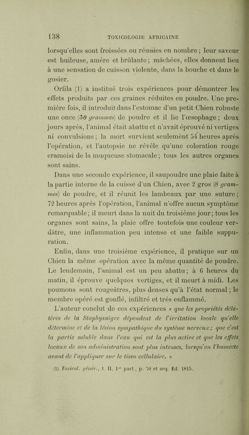 lorsqu’elles sont froissées ou réunies en nombre ; leur saveur est huileuse, amère et brûlante; mâchées, elles donnent lieu à une sensation de cuisson violente, dans la bouche et dans le gosier. Orfila (1) a institué trois expériences pour démontrer les effets produits par ces graines réduites en poudre. Une pre- mière fois, il introduit dans l’estomac d’un petit Chien robuste une once (50 grammes) de poudre et il lie l’œsophage ; deux jours après, l’animal était abattu et n’avait éprouvé ni vertiges ni convulsions ; la mort survient seulemènt 54 heures après l’opération, et l’autopsie ne révèle qu’une coloration rouge cramoisi de la muqueuse stomacale ; tous les autres organes sont sains. Dans une seconde expérience, il saupoudre une plaie faite à la partie interne de la cuisse d’un Chien, avec 2 gros (8 gram- mes) de poudre, et il réunit les lambeaux par une suture ; 72 heures après l’opération, l’animal n’offre aucun symptôme remarquable; il meurt dans la nuit du troisième jour; tous les organes sont sains, la plaie offre toutefois une couleur ver- dâtre, une inflammation peu intense et une faible suppu- ration. Enfin, dans une troisième expérience, il pratique sur un Chien la même opération avec la même quantité de poudre. Le lendemain, l’animal est un peu abattu ; à 6 heures du matin, il éprouve quelques vertiges, et il meurt à midi. Les poumons sont rougeâtres, plus denses qu'à l’état normal ; le membre opéré est gonflé, infiltré et très enflammé. L/auteur conclut de ces expériences « que les propriétés délé- tères de la Staphysaigre dépendent de Virritation locale quelle détermine et de la lésion sympathique du système nerveux; que cest la partie soluble dans Veau qui est la plus active et que les effets locaux de son administration sont plus intenses, lorsqu'on Vhumecte avant de l'appliquer sur le tissu cellulaire. » (1) Toxicol. oénér., t. II, lre part-, p. 70 et seq. Ed. 1815.