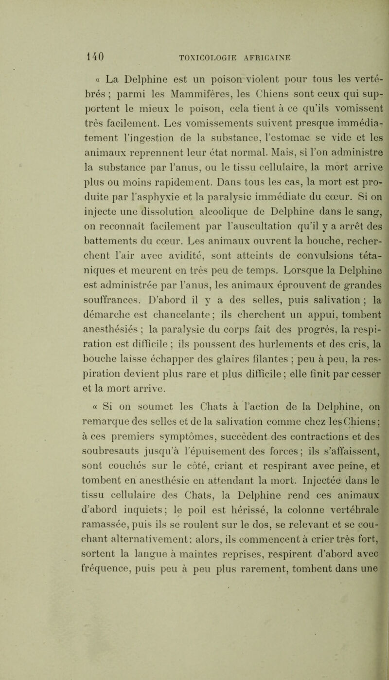 « La Delphine est un poison violent pour tous les verté- brés ; parmi les Mammifères, les Chiens sont ceux qui sup- portent le mieux le poison, cela tient à ce qu’ils vomissent très facilement. Les vomissements suivent presque immédia- tement l’ingestion de la substance, l’estomac se vide et les animaux reprennent leur état normal. Mais, si l’on administre la substance par Fanus, ou le tissu cellulaire, la mort arrive plus ou moins rapidement. Dans tous les cas, la mort est pro- duite par l’asphyxie et la paralysie immédiate du coeur. Si on injecte une dissolution alcoolique de Delphine dans le sang, on reconnaît facilement par l’auscultation qu’il y a arrêt des battements du cœur. Les animaux ouvrent la bouche, recher- chent l’air avec avidité, sont atteints de convulsions téta- niques et meurent en très peu de temps. Lorsque la Delphine est administrée par Fanus, les animaux éprouvent de grandes souffrances. D’abord il y a des selles, puis salivation ; la démarche est chancelante; ils cherchent un appui, tombent anesthésiés ; la paralysie du corps fait des progrès, la respi- ration est difficile ; ils poussent des hurlements et des cris, la bouche laisse échapper des glaires filantes ; peu à peu, la res- piration devient plus rare et plus difficile; elle finit par cesser et la mort arrive. « Si on soumet les Chats à Faction de la Delphine, on remarque des selles et de la salivation comme chez les Chiens; à ces premiers symptômes, succèdent des contractions et des soubresauts jusqu’à l’épuisement des forces; ils s’affaissent, sont couchés sur le côté, criant et respirant avec peine, et tombent en anesthésie en attendant la mort. Injectée dans le tissu cellulaire des Chats, la Delphine rend ces animaux d’abord inquiets ; le poil est hérissé, la colonne vertébrale ramassée, puis ils se roulent sur le dos, se relevant et se cou- chant alternativement; alors, ils commencent à crier très fort, sortent la langue à maintes reprises, respirent d’abord avec fréquence, puis peu à peu plus rarement, tombent dans une