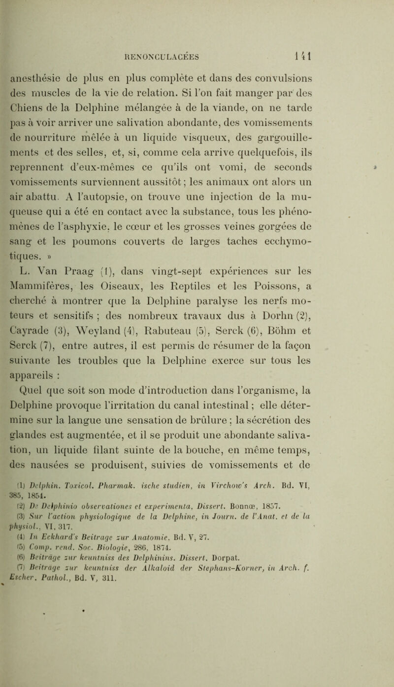 anesthésie de plus en plus complète et dans des convulsions des muscles de la vie de relation. Si Ton fait manger par des Chiens de la Delphine mélangée à de la viande, on ne tarde pas à voir arriver une salivation abondante, des vomissements de nourriture mêlée à un liquide visqueux, des gargouille- ments et des selles, et, si, comme cela arrive quelquefois, ils reprennent d’eux-mêmes ce qu’ils ont vomi, de seconds vomissements surviennent aussitôt ; les animaux ont alors un air abattu. A l’autopsie, on trouve une injection de la mu- queuse qui a été en contact avec la substance, tous les phéno- mènes de l’asphyxie, le cœur et les grosses veines gorgées de sang et les poumons couverts de larges taches ecchymo- tiques. » L. Van Praag (1), dans vingt-sept expériences sur les Mammifères, les Oiseaux, les Reptiles et les Poissons, a cherché à montrer que la Delphine paralyse les nerfs mo- teurs et sensitifs; des nombreux travaux dus à Dorhn (2), Cayrade (3), Weyland (4), Rabuteau (5), Serck (6), Bôhm et Serck (7), entre autres, il est permis de résumer de la façon suivante les troubles que la Delphine exerce sur tous les appareils : Quel que soit son mode d’introduction dans l’organisme, la Delphine provoque l’irritation du canal intestinal ; elle déter- mine sur la langue une sensation de brûlure ; la sécrétion des glandes est augmentée, et il se produit une abondante saliva- tion, un liquide filant suinte de la bouche, en même temps, des nausées se produisent, suivies de vomissements et de (1) Dolphin. Toxicol. Pharmak. ische studien, in Virchow’s Arch. Bd. VI, 385, 1854. (2) De Deiphinio observationes et expérimenta, Dissert. Bonnoe, 1857. (3) Sur l'action physiologique de la Delphine, in Journ. de l’Anat. et de la physiol., VI, 317. (4) In Eckhard’s Beitrage sur Anatomie, Bd. V, 27. (5) Comp. rend. Soc. Biologie, 286, 1874. (6) Beitrage sur keuntniss des Delphinins. Dissert, Dorpat. (7) Beitrage sur keuntniss der Alkaloid der Stephans-Korner, in Arch. f. Escher. Pathol., Bd. V, 311.