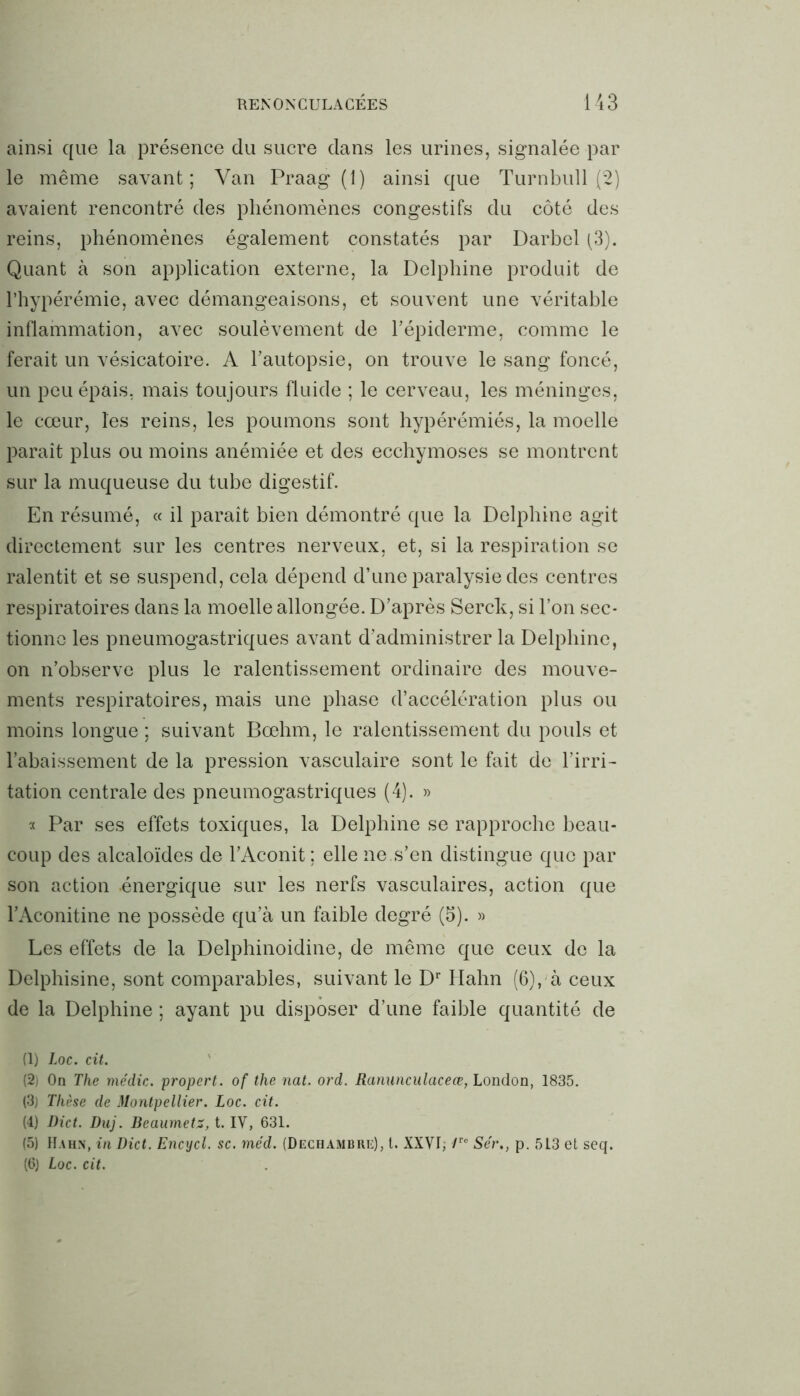 ainsi que la présence du sucre dans les urines, signalée par le même savant; Van Praag (1) ainsi que Turnbull (2) avaient rencontré des phénomènes congestifs du côté des reins, phénomènes également constatés par Darbel (3). Quant à son application externe, la Delphine produit de l’hypérémie, avec démangeaisons, et souvent une véritable inflammation, avec soulèvement de l’épiderme, comme le ferait un vésicatoire. A l’autopsie, on trouve le sang foncé, un peu épais, mais toujours fluide ; le cerveau, les méninges, le cœur, les reins, les poumons sont hypérémiés, la moelle paraît plus ou moins anémiée et des ecchymoses se montrent sur la muqueuse du tube digestif. En résumé, « il paraît bien démontré que la Delphine agit directement sur les centres nerveux, et, si la respiration se ralentit et se suspend, cela dépend d’une paralysie des centres respiratoires dans la moelle allongée. D’après Serck, si l’on sec- tionne les pneumogastriques avant d’administrer la Delphine, on n’observe plus le ralentissement ordinaire des mouve- ments respiratoires, mais une phase d’accélération plus ou moins longue ; suivant Bœhm, le ralentissement du pouls et l’abaissement de la pression vasculaire sont le fait de l’irri- tation centrale des pneumogastriques (4). » « Par ses effets toxiques, la Delphine se rapproche beau- coup des alcaloïdes de l’Aconit ; elle ne .s’en distingue que par son action -énergique sur les nerfs vasculaires, action que l’Aconitine ne possède qu’à un faible degré (5). » Les effets de la Delphinoidine, de même que ceux de la Delphisine, sont comparables, suivant le Dr Hahn (6), à ceux de la Delphine ; ayant pu disposer d’une faible quantité de (1) Loc. cit. (2) On The médic. propert. of the nat. ord. Ranunculaceœ, London, 1835. (3j Thèse de Montpellier. Loc. cit. (4) Dict. Duj. Beaumetz, t. IV, 631. (5) Hahn, in Dict. Encycl. sc. méd. (Dechambre), l. XXVI, Ve Sér., p. 513 et seq. (6) Loc. cit.