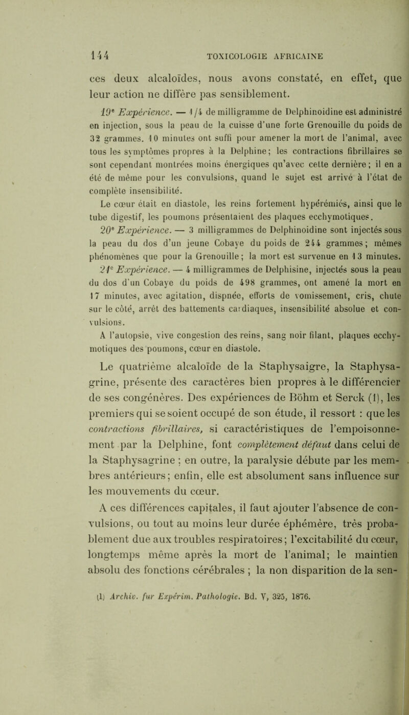 ces deux alcaloïdes, nous avons constaté, en effet, que leur action ne diffère pas sensiblement. 19* Expérience. — 1 /i de milligramme de Delphinoidine est administré en injection, sous la peau de la cuisse d’une forte Grenouille du poids de 32 grammes. 10 minutes ont suffi pour amener la mort de l’animal, avec tous les symptômes propres à la Delphine; les contractions fibrillaires se sont cependant montrées moins énergiques qu’avec celte dernière; il en a été de même pour les convulsions, quand le sujet est arrivé à l’état de complète insensibilité. Le cœur était en diastole, les reins fortement hypérémiés, ainsi que le tube digestif, les poumons présentaient des plaques ecchymotiques. 20* Expérience. — 3 milligrammes de Delphinoidine sont injectés sous la peau du dos d’un jeune Cobaye du poids de 244 grammes; mêmes phénomènes que pour la Grenouille; la mort est survenue en 13 minutes. 21e Expérience. — 4 milligrammes de Delphisine, injectés sous la peau du dos d’un Cobaye du poids de 498 grammes, ont amené la mort en 17 minutes, avec agitation, dispnée, efforts de vomissement, cris, chute sur le côté, arrêt des battements cardiaques, insensibilité absolue et con- vulsions. A l’autopsie, vive congestion des reins, sang noir filant, plaques ecchy- motiques des poumons, cœur en diastole. Le quatrième alcaloïde de la Staphysaigre, la Staphysa- grine, présente des caractères bien propres à le différencier de ses congénères. Des expériences de Bôhm et Serck (1), les premiers qui se soient occupé de son étude, il ressort : que les contractions fibrillaires, si caractéristiques de l’empoisonne- ment par la Delphine, font complètement défaut dans celui de la Staphysagrine ; en outre, la paralysie débute par les mem- bres antérieurs; enfin, elle est absolument sans influence sur les mouvements du cœur. A ces différences capitales, il faut ajouter l’absence de con- vulsions, ou tout au moins leur durée éphémère, très proba- blement due aux troubles respiratoires; l’excitabilité du cœur, longtemps même après la mort de l’animal; le maintien absolu des fonctions cérébrales ; la non disparition de la sen- ti) Archiv. fur Expérim. Pathologie. Bd. V, 325, 1876.