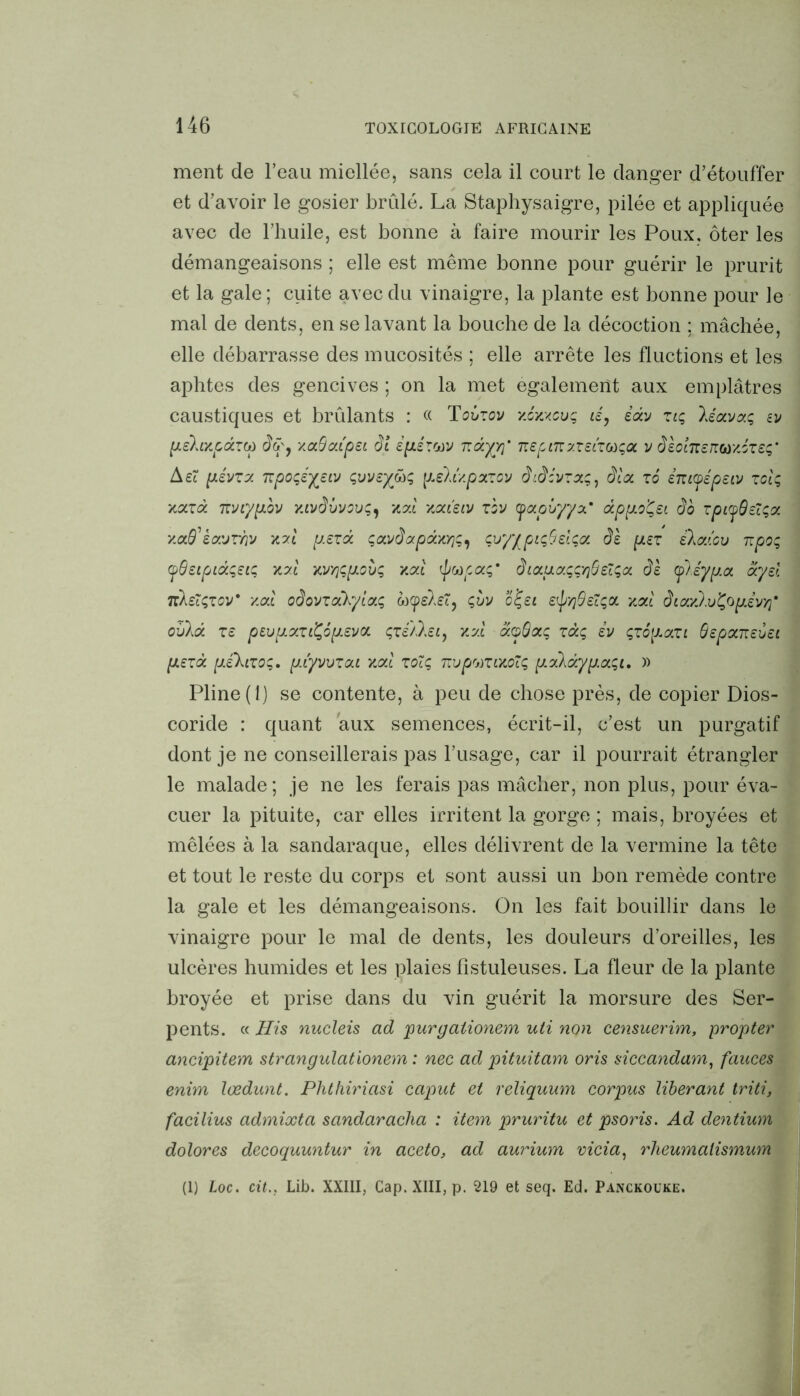 ment de l’eau miellée, sans cela il court le danger d’étouffer et d’avoir le gosier brûlé. La Staphysaigre, pilée et appliquée avec de l’huile, est bonne à faire mourir les Poux, ôter les démangeaisons ; elle est même bonne pour guérir le prurit et la gale ; cuite avec du vinaigre, la plante est bonne pour le mal de dents, en se lavant la bouche de la décoction ; mâchée, elle débarrasse des mucosités ; elle arrête les fluctions et les aphtes des gencives ; on la met egalement aux emplâtres caustiques et brûlants : « Toizov xcxxcuç té, édv zlç, léavzç ev pLEhxpdzcù dû', xa.Sct.LpSL ôl EpLÉZtov ndyY)’ TispŒy.zELZ^a v èsoLTZERtoxizEç,' AEi pévzx 'Kpoqsy^Eiv çvvej&ç, \Lihixpatzov didcvzxç, èla zo éntcpépEiv zciç xazd TtVLyp.bv y.ivâvvcvç^ xal xou'siv zbv yapiyyz' dppo'Çst âo zpiyÛEîçx xaffkosjThv p.Ezd çavdapdxv]^ ÇvyypicJSzLça ds psz ilaicv Rpoç yÔsipidçEiç XXL MYjçpLovç xxl ipupaç' âtoLuaççflôétçoi âk (f/éypa Sysl Tcksïçzov* xxl odovzoîkyiaç oo^eXet, çvv o£ei e^yjSecçol xal ôtaylvÇopdvyf oîikd ze pEvpzziÇopLEva çzé'/lsi, xal doSaç zdç iv çzopazi SspxTiEvEi pLEzd pé’kizoç. p.iyvvzaL xcd zoïç nvpuZLXOÏç pàkdypaqi, » Pline (1) se contente, à peu de chose près, de copier Dios- coride : quant aux semences, écrit-il, c’est un purgatif dont je ne conseillerais pas l’usage, car il pourrait étrangler le malade; je ne les ferais pas mâcher, non plus, pour éva- cuer la pituite, car elles irritent la gorge ; mais, broyées et mêlées à la sandaraque, elles délivrent de la vermine la tête et tout le reste du corps et sont aussi un bon remède contre la gale et les démangeaisons. On les fait bouillir dans le vinaigre pour le mal de dents, les douleurs d’oreilles, les ulcères humides et les plaies fîstuleuses. La fleur de la plante broyée et prise dans du vin guérit la morsure des Ser- pents. « His nucleis ad purgaiionem uti non censuerim, propter ancipitem strangulationem : nec ad pituitam oris siccandam, fauces enim lœdunt. Phthiriasi caput et reliquum corpus libérant triti, facilius admixta sandaracha : item, pruritu et psoris. Ad dentium dolores decoquuntur in aceto, ad aurium vicia, rlieumalismum (I) Loc. citLib. XXIII, Cap. XIII, p. 219 et seq. Ed. Panckouke.