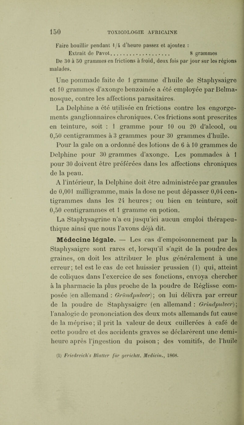 Faire bouillir pendant 1/4 d’heure passez et ajoutez : Extrait de Pavot 8 grammes De 30 à 50 grammes en frictions à froid, deux fois par jour sur les régions malades. 4 Une pommade faite de 1 gramme d’huile de Staphysaigre et 10 grammes d’axonge benzoinée a été employée par Belma- nosque, contre les affections parasitaires. La Delphine a été utilisée en frictions contre les engorge- ments ganglionnaires chroniques. Ces frictions sont prescrites en teinture, soit : 1 gramme pour 10 ou 20 d’alcool, ou 0,50 centigrammes à 3 grammes pour 30 grammes d’huile. Pour la gale on a ordonné des lotions de 6 à 10 grammes de Delphine pour 30 grammes d’axonge. Les pommades à 1 pour 30 doivent être préférées dans les affections chroniques de la peau. A l’intérieur, la Delphine doit être administrée par granules de 0,001 milligramme, mais la dose ne peut dépasser 0,04 cen- tigrammes dans les 24 heures ; ou bien en teinture, soit 0,50 centigrammes et 1 gramme en potion. La Staphysagrine n’a eu jusqu’ici aucun emploi thérapeu- thique ainsi que nous l’avons déjà dit. Médecine légale. — Les cas d’empoisonnement par la Staphysaigre sont rares et, lorsqu’il s’agit de la poudre des graines, on doit les attribuer le plus généralement à une erreur; tel est le cas de cet huissier prussien (1) qui, atteint de coliques dans l’exercice de ses fonctions, envoya chercher à la pharmacie la plus proche de la poudre de Réglisse com- posée (en allemand : Gründpulver) ; on lui délivra par erreur de la poudre de Staphysaigre (en allemand : Grindpulver) ; l’analogie de prononciation des deux mots allemands fut cause de la méprise; il prit la valeur de deux cuillerées à café de cette poudre et des accidents graves se déclarèrent une demi- heure après l’ingestion du poison ; des vomitifs, de l’huile (1) Friedreich’s Blattei' fur gerichtt. Medicin., 1868.