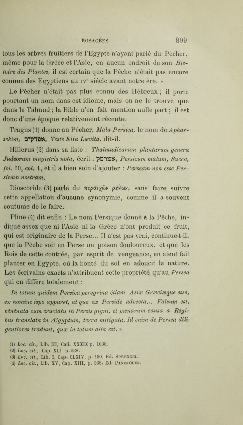 tous les arbres fruitiers de l'Egypte n'ayant parlé du Pêcher, même pour la Grèce et l'Asie, en aucun endroit de son His- toire des Plantes, il est certain que la Pêche n’était pas encore connue des Egyptiens au ive siècle avant notre ère. » Le Pêcher n'était pas plus connu des Hébreux ; il porte pourtant un nom dans cet idiome, mais on ne le trouve que dans le Talmud ; la Bible n'en fait mention nulle part ; il est donc d’une époque relativement récente. Tragus (1) donne au Pêcher, Mala Persica, le nom de Aphar- sekim, d^p^S^, Teste Elia Lævita, dit-il. Hillerus (2) dans sa liste : Thalmudicarum plantarum généra Judeorum magistris nota, écrit : Persicum malum, Succa, fol. 10, col. 1, et il a bien soin d'ajouter : Perseam non esse Per- sicam nostram. Dioscoride (3) parle du nepaiy&v sans faire suivre cette appellation d’aucune synonymie, comme il a souvent coutume de le faire. Pline (4) dit enfin : Le nom Persique donné à la Pêche, in- dique assez que ni l'Asie ni la Grèce n’ont produit ce fruit, qui est originaire de la Perse... Il n’est pas vrai, continue-t-il, que la Pêche soit en Perse un poison douloureux, et que les Rois de cette contrée, par esprit de vengeance, en aient fait planter en Egypte, où la bonté du sol en adoucit la nature. Les écrivains exacts n’attribuent cette propriété qu’au Persea qui en diffère totalement : In totum quidem Persica peregrina étiam Asiæ Græciæque esse, ex nomme ispo apparet, at que ex Perside advecta... Falsum est, vénénata cum cruciatu in Persis gigni, et pœnarum causa a Régi- bus translata in Ægyptum, terra mitigata. Id enim de Persea dili- gentiores tradunt, quæ in totum alia est. » (1) Loc. cit., Lib. III, Caj5. XXXIX p. 1030. (2) Loc. cit.. Cap. XLI. p.238. (3) Loc. cit., Lib. I, Cap. CLXIV, p. 150. Ed. Sprengel. (4) Loc. cit., Lib. XV, Cap. XIII, p. 368. Ed. Panckouck.
