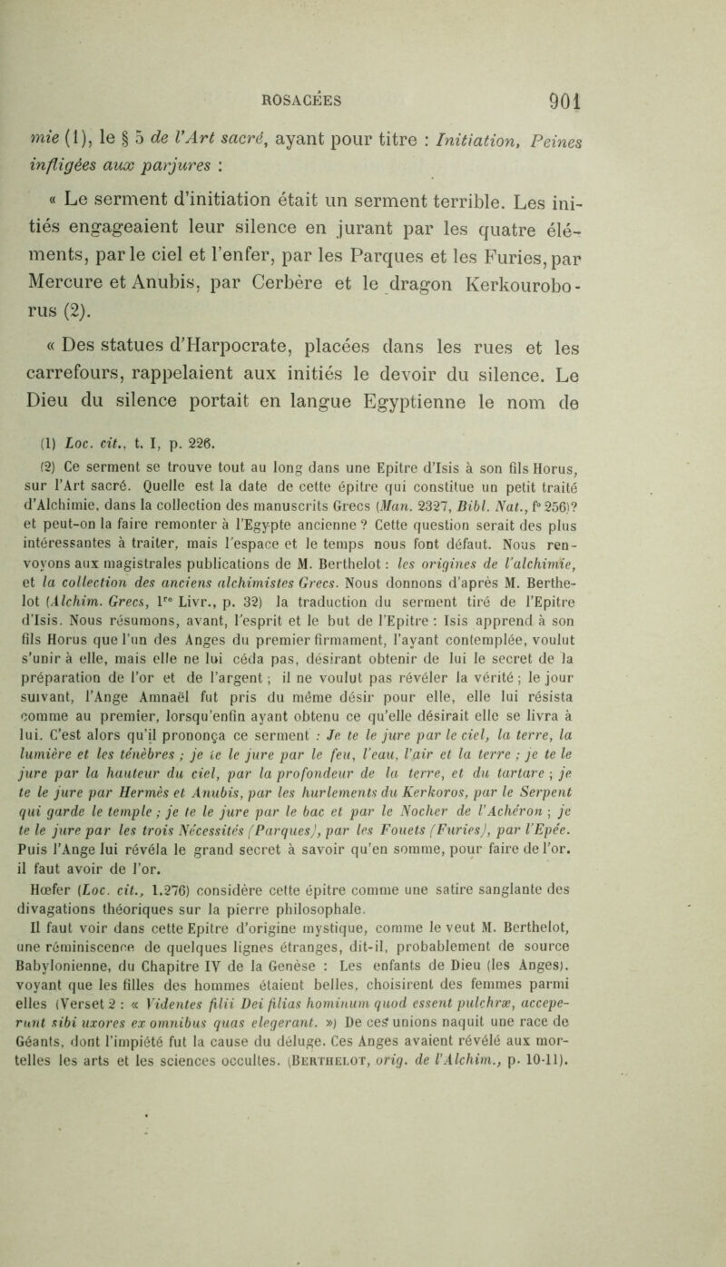 mie (1), le § 5 de VArt sacré, ayant pour titre : Initiation, Peines infligées aux parjures : « Le serment d’initiation était un serment terrible. Les ini- tiés engageaient leur silence en jurant par les quatre élé- ments, parle ciel et l’enfer, par les Parques et les Furies,par Mercure et Anubis, par Cerbère et le dragon Kerkourobo- rus (2). « Des statues d’Harpocrate, placées dans les rues et les carrefours, rappelaient aux initiés le devoir du silence. Le Dieu du silence portait en langue Egyptienne le nom de (1) Loc. cit., t. I, p. 226. (2) Ce serment se trouve tout au long dans une Epitre d’Isis à son fils Horus, sur l’Art sacré. Quelle est la date de cette épitre qui constitue un petit traité d’Alchimie, dans la collection des manuscrits Grecs (Man. 2327, Bibl. Nat., f°256)? et peut-on la faire remonter à l’Egypte ancienne ? Cette question serait des plus intéressantes à traiter, mais l'espace et le temps nous font défaut. Nous ren- voyons aux magistrales publications de M. Berthelot : les origines de l’alchimie, et la collection des anciens alchimistes Grecs. Nous donnons d’après M. Berthe- lot (Alchim. Grecs, lre Livr., p. 32) la traduction du serment tiré de l’Epitre d’Isis. Nous résumons, avant, l'esprit et le but de l’Epitre : Isis apprend à son fils Horus que l’un des Anges du premier firmament, l’ayant contemplée, voulut s’unir à elle, mais elle ne lui céda pas, désirant obtenir de lui le secret de la préparation de l’or et de l’argent ; il ne voulut pas révéler la vérité ; le jour suivant, l’Ange Amnaël fut pris du même désir pour elle, elle lui résista comme au premier, lorsqu’enfin ayant obtenu ce qu’elle désirait elle se livra à lui. C’est alors qu’il prononça ce serment : Je te le jure par le ciel, la terre, la lumière et les ténèbres ; je te le jure par le feu, l’eau, l’air et la terre ; je te le jure par la hauteur du ciel, par la profondeur de la terre, et du tartare ; je te le jure par Hermès et Anubis, par les hurlements du Kerkoros, par le Serpent qui garde le temple ; je te le jure par le bac et par le Nocher de l’Achéron ; je te le jure par les trois Nécessités (Parques), par les Fouets (Furies), par l’Epée. Puis l'Ange lui révéla le grand secret à savoir qu’en somme, pour faire de l’or, il faut avoir de l’or. Hœfer (Loc. cit., 1.276) considère cette épitre comme une satire sanglante des divagations théoriques sur la pierre philosophale. Il faut voir dans cette Epitre d’origine mystique, comme le veut M. Berthelot, une réminiscence de quelques lignes étranges, dit-il, probablement de source Babylonienne, du Chapitre IV de la Genèse : Les enfants de Dieu (les Anges), voyant que les filles des hommes étaient belles, choisirent des femmes parmi elles (Verset 2 : « Videntes filii Dei filias hominum quod essent pulchræ, accepe- runt sibi uxores ex omnibus quas elegerant. ») De ce? unions naquit une race de Géants, dont l’impiété fut la cause du déluge. Ces Anges avaient révélé aux mor- telles les arts et les sciences occultes. (Berthelot, orig. de VAlchim., p. 10-11).
