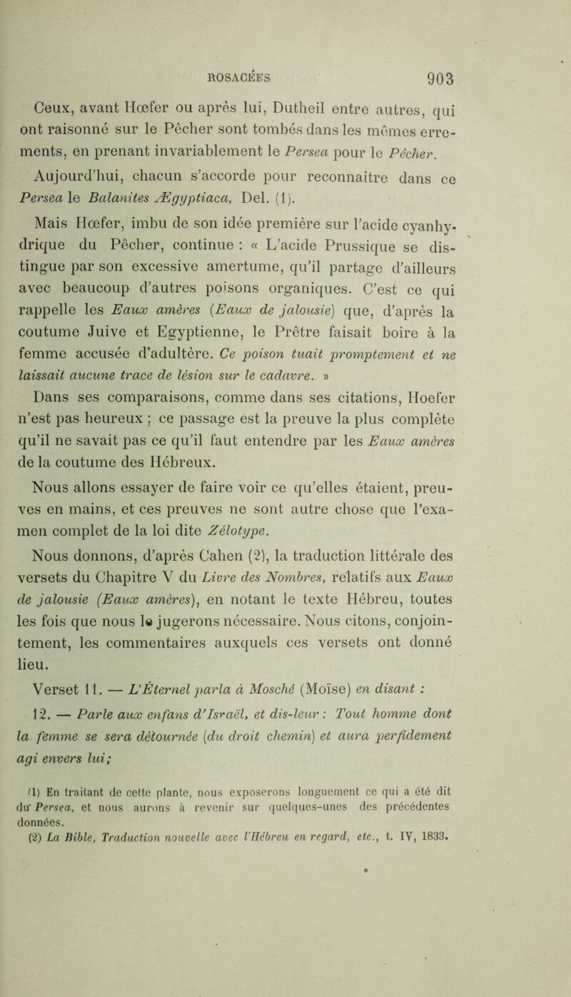 Ceux, avant Hœfer ou après lui, Dutheil entre autres, qui ont raisonné sur le Pêcher sont tombés dans les mêmes erre- ments, en prenant invariablement le Persea pour le Pêcher. Aujourd’hui, chacun s’accorde pour reconnaître dans ce Persea le Balanites Ægyptiaca, Del. (1). Mais Hœfer, imbu de son idée première sur l’acide cyanhy- drique du Pêcher, continue : « L’acide Prussique se dis- tingue par son excessive amertume, qu’il partage d’ailleurs avec beaucoup d’autres poisons organiques. C’est ce qui rappelle les Eaux amères (Eaux de jalousie) que, d’après la coutume Juive et Egyptienne, le Prêtre faisait boire à la femme accusée d’adultère. Ce poison tuait promptement et ne laissait aucune trace de lésion sur le cadavre. » Dans ses comparaisons, comme dans ses citations, Hoefer n’est pas heureux ; ce passage est la preuve la plus complète qu’il ne savait pas ce qu’il faut entendre par les Eaux amères de la coutume des Hébreux. Nous allons essayer de faire voir ce qu’elles étaient, preu- ves en mains, et ces preuves ne sont autre chose que l’exa- men complet de la loi dite Zélotype. Nous donnons, d’après Cahen (2), la traduction littérale des versets du Chapitre V du Livre des Nombres, relatifs aux Eaux de jalousie (Eaux amères), en notant le texte Hébreu, toutes les fois que nous le jugerons nécessaire. Nous citons, conjoin- tement, les commentaires auxquels ces versets ont donné lieu. Verset 11. — L'Éternel parla à Moschê (Moïse) en disant : 12. — Parle aux enfans d’Israël, et dis-leur : Tout homme dont la femme se sera détournée (du droit chemin) et aura perfidement agi envers lui; (1) En traitant de cette plante, nous exposerons longuement ce qui a été dit du' Persea, et nous aurons à revenir sur quelques-unes des précédentes données. (2) La Bible, Traduction nouvelle avec l’Hébreu en regard, etc., t. IV, 1833.